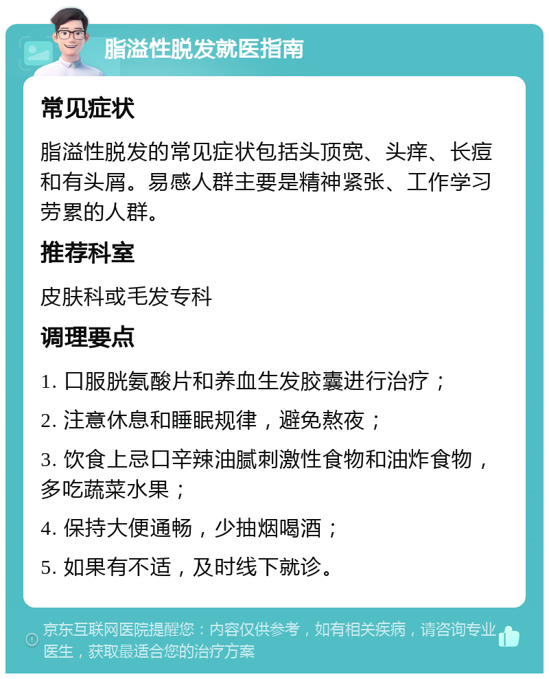 脂溢性脱发就医指南 常见症状 脂溢性脱发的常见症状包括头顶宽、头痒、长痘和有头屑。易感人群主要是精神紧张、工作学习劳累的人群。 推荐科室 皮肤科或毛发专科 调理要点 1. 口服胱氨酸片和养血生发胶囊进行治疗； 2. 注意休息和睡眠规律，避免熬夜； 3. 饮食上忌口辛辣油腻刺激性食物和油炸食物，多吃蔬菜水果； 4. 保持大便通畅，少抽烟喝酒； 5. 如果有不适，及时线下就诊。