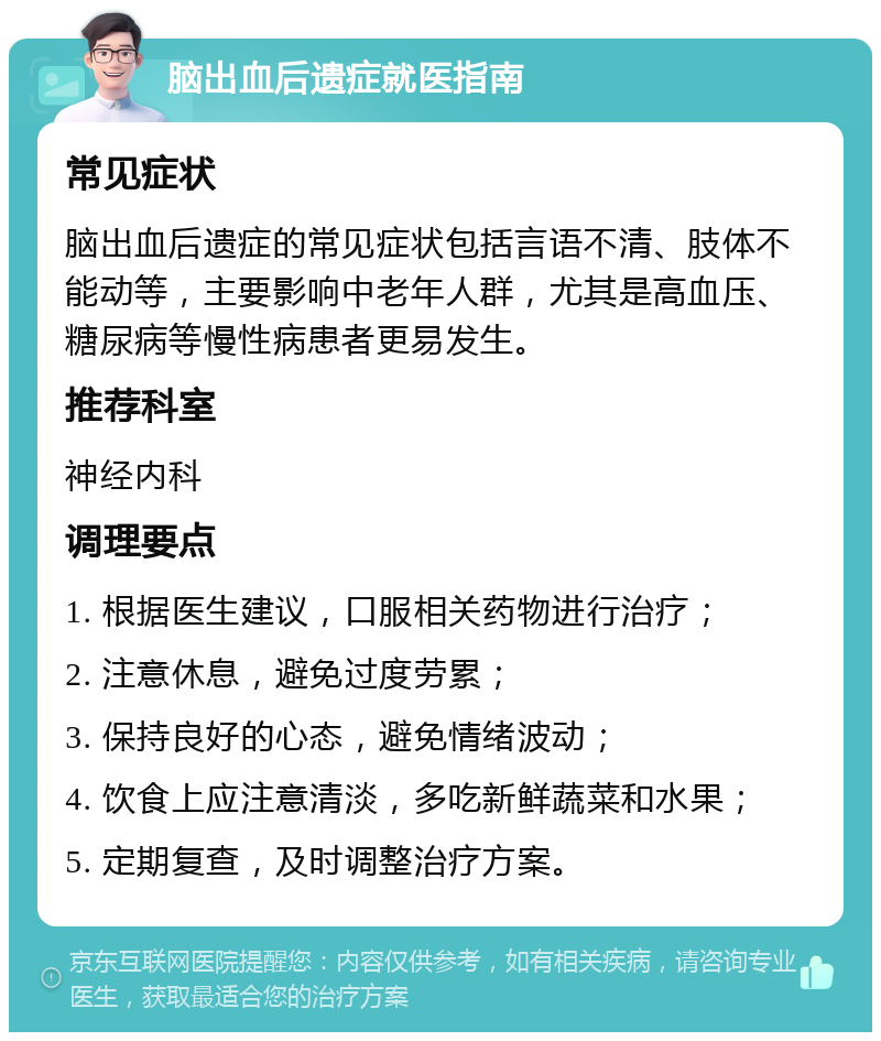 脑出血后遗症就医指南 常见症状 脑出血后遗症的常见症状包括言语不清、肢体不能动等，主要影响中老年人群，尤其是高血压、糖尿病等慢性病患者更易发生。 推荐科室 神经内科 调理要点 1. 根据医生建议，口服相关药物进行治疗； 2. 注意休息，避免过度劳累； 3. 保持良好的心态，避免情绪波动； 4. 饮食上应注意清淡，多吃新鲜蔬菜和水果； 5. 定期复查，及时调整治疗方案。