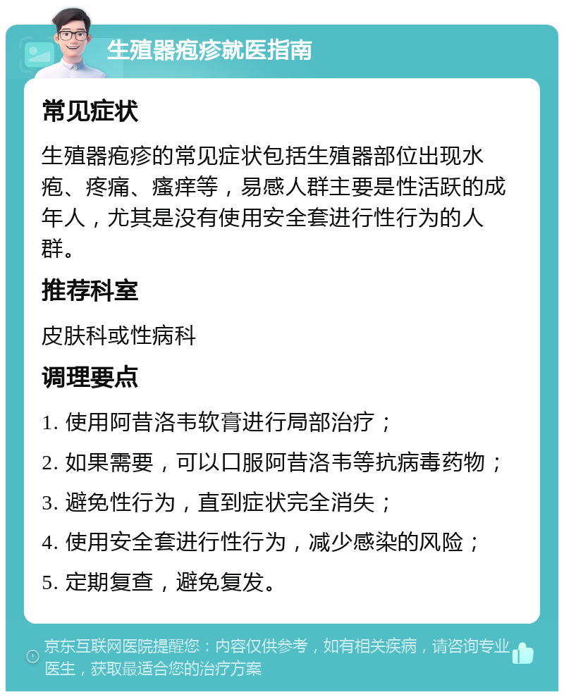 生殖器疱疹就医指南 常见症状 生殖器疱疹的常见症状包括生殖器部位出现水疱、疼痛、瘙痒等，易感人群主要是性活跃的成年人，尤其是没有使用安全套进行性行为的人群。 推荐科室 皮肤科或性病科 调理要点 1. 使用阿昔洛韦软膏进行局部治疗； 2. 如果需要，可以口服阿昔洛韦等抗病毒药物； 3. 避免性行为，直到症状完全消失； 4. 使用安全套进行性行为，减少感染的风险； 5. 定期复查，避免复发。