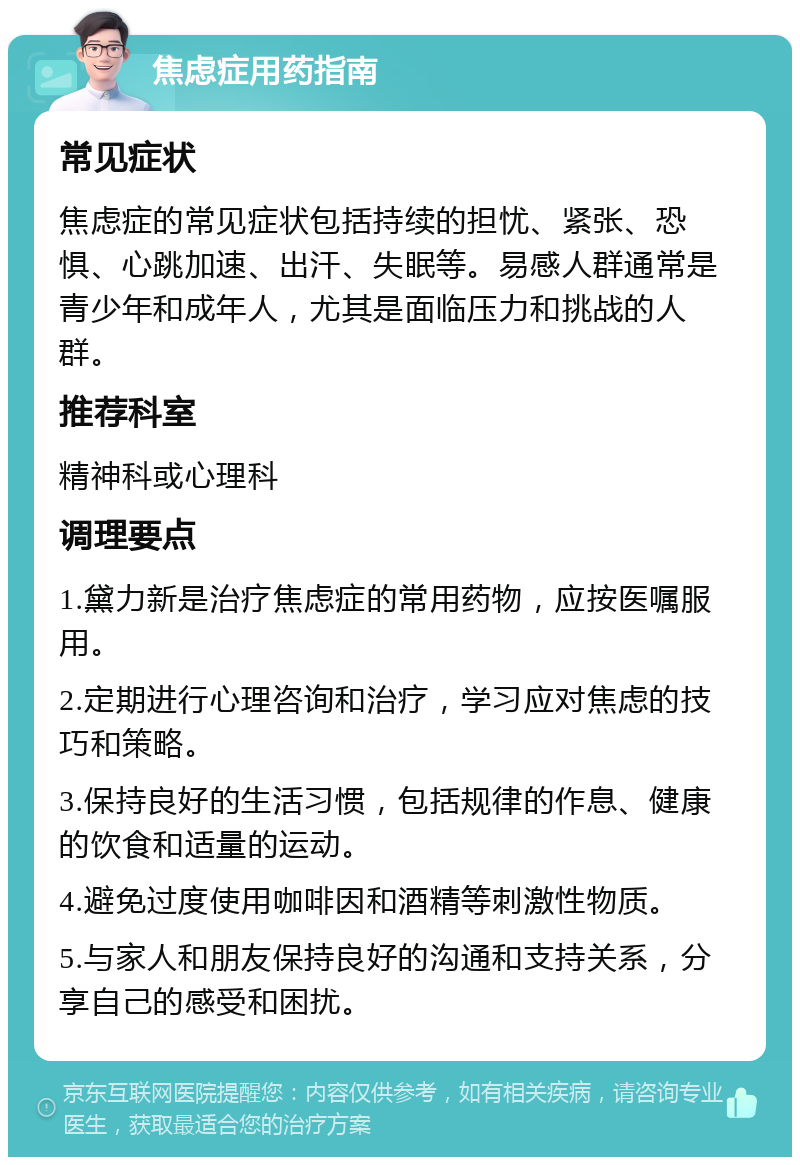 焦虑症用药指南 常见症状 焦虑症的常见症状包括持续的担忧、紧张、恐惧、心跳加速、出汗、失眠等。易感人群通常是青少年和成年人，尤其是面临压力和挑战的人群。 推荐科室 精神科或心理科 调理要点 1.黛力新是治疗焦虑症的常用药物，应按医嘱服用。 2.定期进行心理咨询和治疗，学习应对焦虑的技巧和策略。 3.保持良好的生活习惯，包括规律的作息、健康的饮食和适量的运动。 4.避免过度使用咖啡因和酒精等刺激性物质。 5.与家人和朋友保持良好的沟通和支持关系，分享自己的感受和困扰。