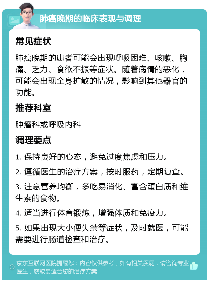 肺癌晚期的临床表现与调理 常见症状 肺癌晚期的患者可能会出现呼吸困难、咳嗽、胸痛、乏力、食欲不振等症状。随着病情的恶化，可能会出现全身扩散的情况，影响到其他器官的功能。 推荐科室 肿瘤科或呼吸内科 调理要点 1. 保持良好的心态，避免过度焦虑和压力。 2. 遵循医生的治疗方案，按时服药，定期复查。 3. 注意营养均衡，多吃易消化、富含蛋白质和维生素的食物。 4. 适当进行体育锻炼，增强体质和免疫力。 5. 如果出现大小便失禁等症状，及时就医，可能需要进行肠道检查和治疗。