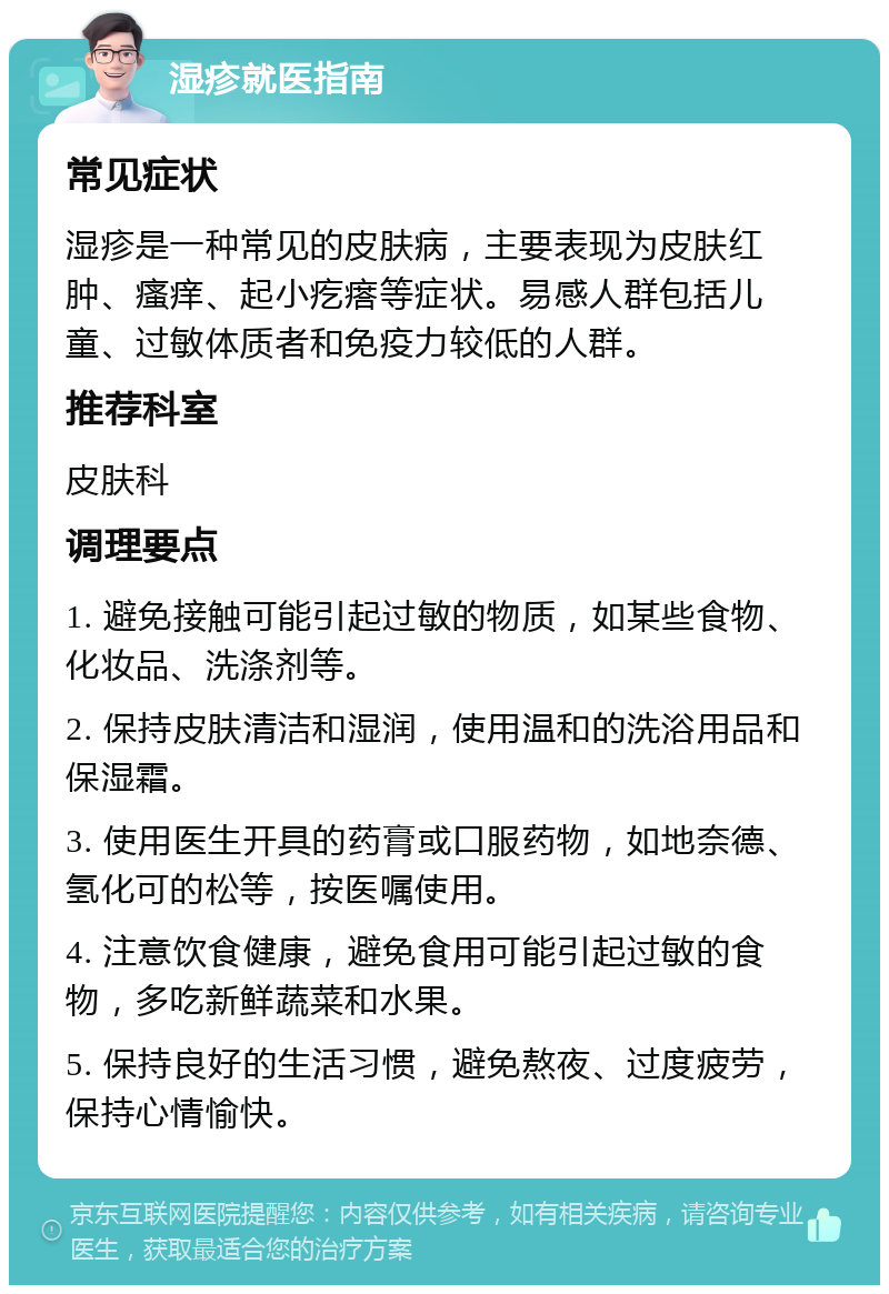 湿疹就医指南 常见症状 湿疹是一种常见的皮肤病，主要表现为皮肤红肿、瘙痒、起小疙瘩等症状。易感人群包括儿童、过敏体质者和免疫力较低的人群。 推荐科室 皮肤科 调理要点 1. 避免接触可能引起过敏的物质，如某些食物、化妆品、洗涤剂等。 2. 保持皮肤清洁和湿润，使用温和的洗浴用品和保湿霜。 3. 使用医生开具的药膏或口服药物，如地奈德、氢化可的松等，按医嘱使用。 4. 注意饮食健康，避免食用可能引起过敏的食物，多吃新鲜蔬菜和水果。 5. 保持良好的生活习惯，避免熬夜、过度疲劳，保持心情愉快。