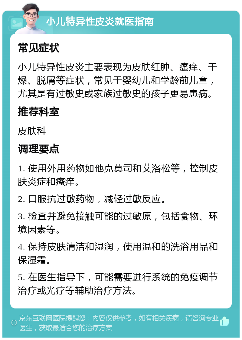 小儿特异性皮炎就医指南 常见症状 小儿特异性皮炎主要表现为皮肤红肿、瘙痒、干燥、脱屑等症状，常见于婴幼儿和学龄前儿童，尤其是有过敏史或家族过敏史的孩子更易患病。 推荐科室 皮肤科 调理要点 1. 使用外用药物如他克莫司和艾洛松等，控制皮肤炎症和瘙痒。 2. 口服抗过敏药物，减轻过敏反应。 3. 检查并避免接触可能的过敏原，包括食物、环境因素等。 4. 保持皮肤清洁和湿润，使用温和的洗浴用品和保湿霜。 5. 在医生指导下，可能需要进行系统的免疫调节治疗或光疗等辅助治疗方法。