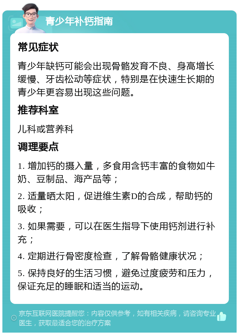 青少年补钙指南 常见症状 青少年缺钙可能会出现骨骼发育不良、身高增长缓慢、牙齿松动等症状，特别是在快速生长期的青少年更容易出现这些问题。 推荐科室 儿科或营养科 调理要点 1. 增加钙的摄入量，多食用含钙丰富的食物如牛奶、豆制品、海产品等； 2. 适量晒太阳，促进维生素D的合成，帮助钙的吸收； 3. 如果需要，可以在医生指导下使用钙剂进行补充； 4. 定期进行骨密度检查，了解骨骼健康状况； 5. 保持良好的生活习惯，避免过度疲劳和压力，保证充足的睡眠和适当的运动。