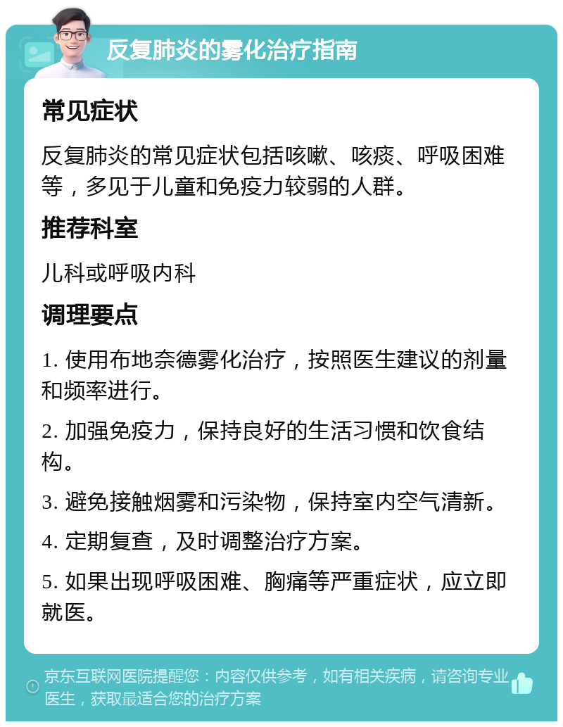 反复肺炎的雾化治疗指南 常见症状 反复肺炎的常见症状包括咳嗽、咳痰、呼吸困难等，多见于儿童和免疫力较弱的人群。 推荐科室 儿科或呼吸内科 调理要点 1. 使用布地奈德雾化治疗，按照医生建议的剂量和频率进行。 2. 加强免疫力，保持良好的生活习惯和饮食结构。 3. 避免接触烟雾和污染物，保持室内空气清新。 4. 定期复查，及时调整治疗方案。 5. 如果出现呼吸困难、胸痛等严重症状，应立即就医。