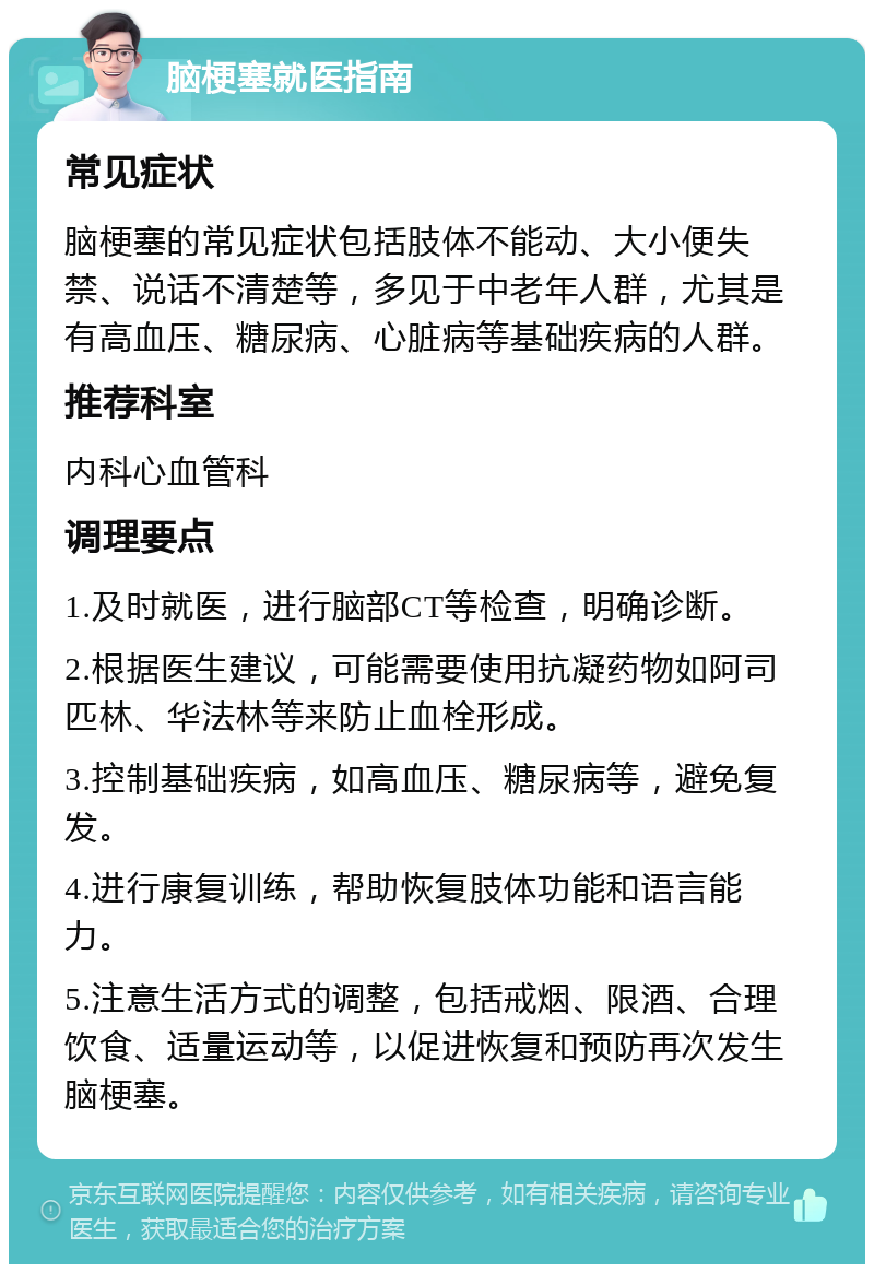 脑梗塞就医指南 常见症状 脑梗塞的常见症状包括肢体不能动、大小便失禁、说话不清楚等，多见于中老年人群，尤其是有高血压、糖尿病、心脏病等基础疾病的人群。 推荐科室 内科心血管科 调理要点 1.及时就医，进行脑部CT等检查，明确诊断。 2.根据医生建议，可能需要使用抗凝药物如阿司匹林、华法林等来防止血栓形成。 3.控制基础疾病，如高血压、糖尿病等，避免复发。 4.进行康复训练，帮助恢复肢体功能和语言能力。 5.注意生活方式的调整，包括戒烟、限酒、合理饮食、适量运动等，以促进恢复和预防再次发生脑梗塞。