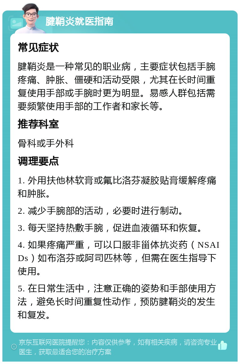 腱鞘炎就医指南 常见症状 腱鞘炎是一种常见的职业病，主要症状包括手腕疼痛、肿胀、僵硬和活动受限，尤其在长时间重复使用手部或手腕时更为明显。易感人群包括需要频繁使用手部的工作者和家长等。 推荐科室 骨科或手外科 调理要点 1. 外用扶他林软膏或氟比洛芬凝胶贴膏缓解疼痛和肿胀。 2. 减少手腕部的活动，必要时进行制动。 3. 每天坚持热敷手腕，促进血液循环和恢复。 4. 如果疼痛严重，可以口服非甾体抗炎药（NSAIDs）如布洛芬或阿司匹林等，但需在医生指导下使用。 5. 在日常生活中，注意正确的姿势和手部使用方法，避免长时间重复性动作，预防腱鞘炎的发生和复发。