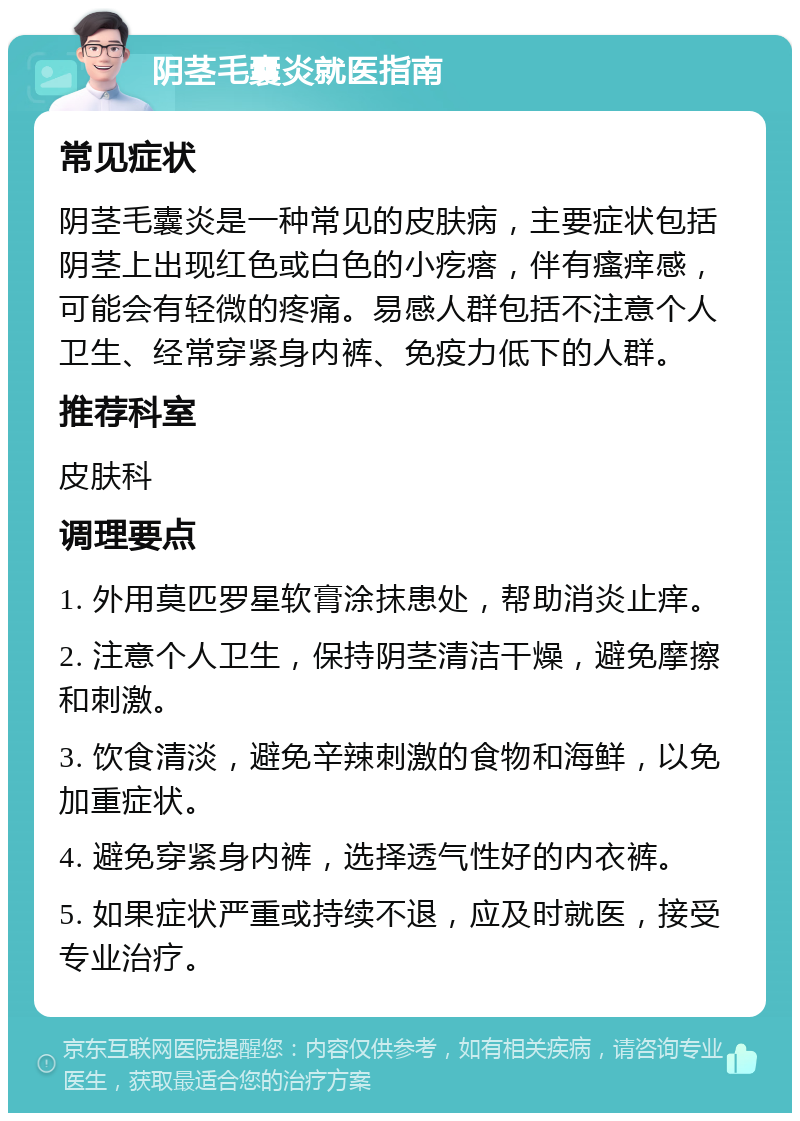 阴茎毛囊炎就医指南 常见症状 阴茎毛囊炎是一种常见的皮肤病，主要症状包括阴茎上出现红色或白色的小疙瘩，伴有瘙痒感，可能会有轻微的疼痛。易感人群包括不注意个人卫生、经常穿紧身内裤、免疫力低下的人群。 推荐科室 皮肤科 调理要点 1. 外用莫匹罗星软膏涂抹患处，帮助消炎止痒。 2. 注意个人卫生，保持阴茎清洁干燥，避免摩擦和刺激。 3. 饮食清淡，避免辛辣刺激的食物和海鲜，以免加重症状。 4. 避免穿紧身内裤，选择透气性好的内衣裤。 5. 如果症状严重或持续不退，应及时就医，接受专业治疗。