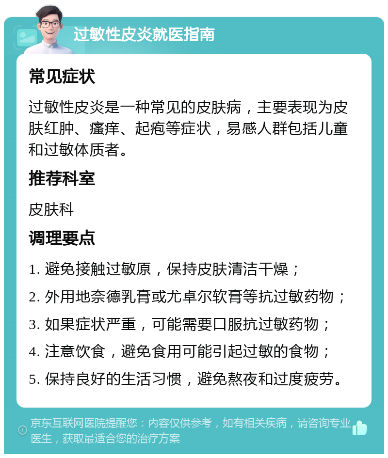 过敏性皮炎就医指南 常见症状 过敏性皮炎是一种常见的皮肤病，主要表现为皮肤红肿、瘙痒、起疱等症状，易感人群包括儿童和过敏体质者。 推荐科室 皮肤科 调理要点 1. 避免接触过敏原，保持皮肤清洁干燥； 2. 外用地奈德乳膏或尤卓尔软膏等抗过敏药物； 3. 如果症状严重，可能需要口服抗过敏药物； 4. 注意饮食，避免食用可能引起过敏的食物； 5. 保持良好的生活习惯，避免熬夜和过度疲劳。