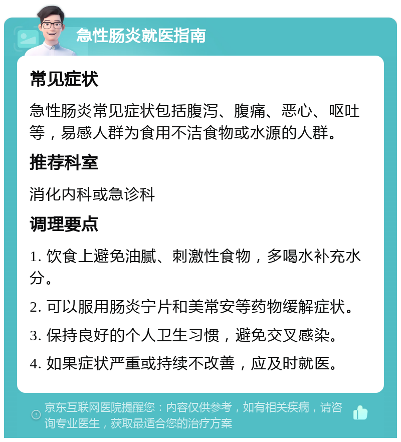 急性肠炎就医指南 常见症状 急性肠炎常见症状包括腹泻、腹痛、恶心、呕吐等，易感人群为食用不洁食物或水源的人群。 推荐科室 消化内科或急诊科 调理要点 1. 饮食上避免油腻、刺激性食物，多喝水补充水分。 2. 可以服用肠炎宁片和美常安等药物缓解症状。 3. 保持良好的个人卫生习惯，避免交叉感染。 4. 如果症状严重或持续不改善，应及时就医。