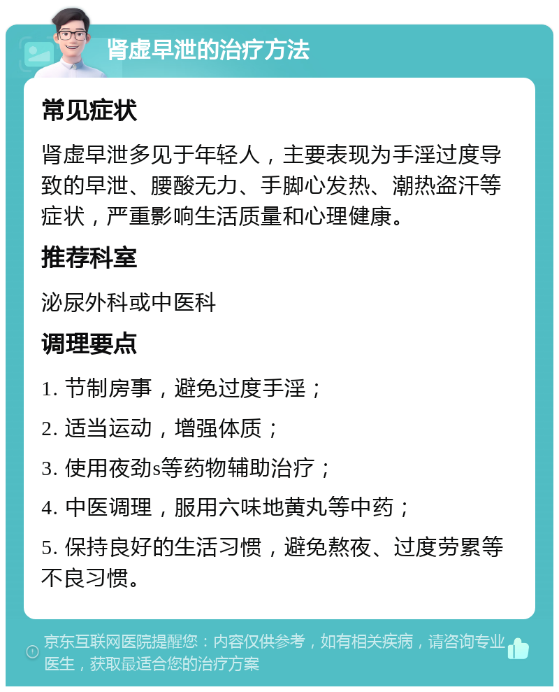 肾虚早泄的治疗方法 常见症状 肾虚早泄多见于年轻人，主要表现为手淫过度导致的早泄、腰酸无力、手脚心发热、潮热盗汗等症状，严重影响生活质量和心理健康。 推荐科室 泌尿外科或中医科 调理要点 1. 节制房事，避免过度手淫； 2. 适当运动，增强体质； 3. 使用夜劲s等药物辅助治疗； 4. 中医调理，服用六味地黄丸等中药； 5. 保持良好的生活习惯，避免熬夜、过度劳累等不良习惯。