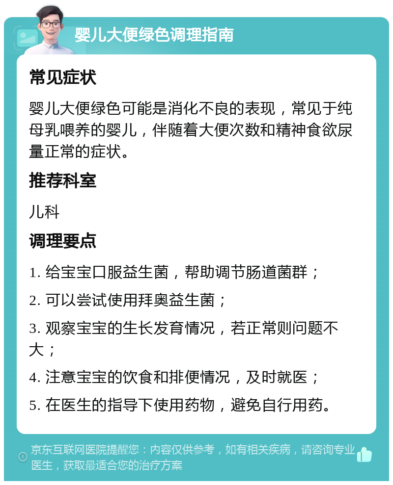 婴儿大便绿色调理指南 常见症状 婴儿大便绿色可能是消化不良的表现，常见于纯母乳喂养的婴儿，伴随着大便次数和精神食欲尿量正常的症状。 推荐科室 儿科 调理要点 1. 给宝宝口服益生菌，帮助调节肠道菌群； 2. 可以尝试使用拜奥益生菌； 3. 观察宝宝的生长发育情况，若正常则问题不大； 4. 注意宝宝的饮食和排便情况，及时就医； 5. 在医生的指导下使用药物，避免自行用药。