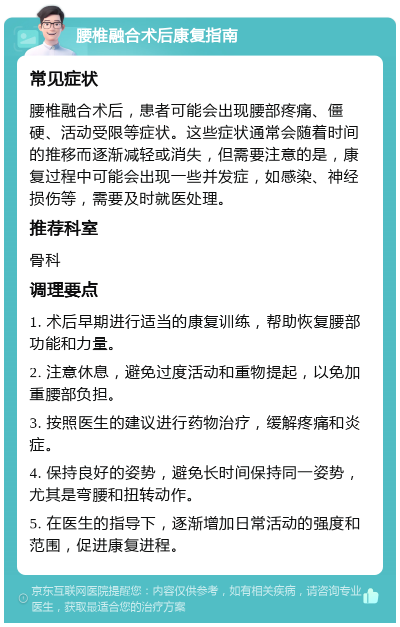 腰椎融合术后康复指南 常见症状 腰椎融合术后，患者可能会出现腰部疼痛、僵硬、活动受限等症状。这些症状通常会随着时间的推移而逐渐减轻或消失，但需要注意的是，康复过程中可能会出现一些并发症，如感染、神经损伤等，需要及时就医处理。 推荐科室 骨科 调理要点 1. 术后早期进行适当的康复训练，帮助恢复腰部功能和力量。 2. 注意休息，避免过度活动和重物提起，以免加重腰部负担。 3. 按照医生的建议进行药物治疗，缓解疼痛和炎症。 4. 保持良好的姿势，避免长时间保持同一姿势，尤其是弯腰和扭转动作。 5. 在医生的指导下，逐渐增加日常活动的强度和范围，促进康复进程。