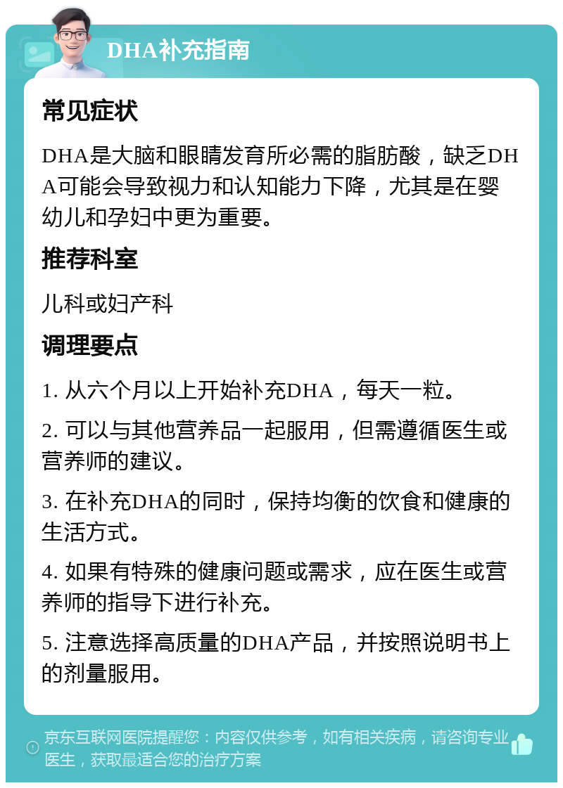 DHA补充指南 常见症状 DHA是大脑和眼睛发育所必需的脂肪酸，缺乏DHA可能会导致视力和认知能力下降，尤其是在婴幼儿和孕妇中更为重要。 推荐科室 儿科或妇产科 调理要点 1. 从六个月以上开始补充DHA，每天一粒。 2. 可以与其他营养品一起服用，但需遵循医生或营养师的建议。 3. 在补充DHA的同时，保持均衡的饮食和健康的生活方式。 4. 如果有特殊的健康问题或需求，应在医生或营养师的指导下进行补充。 5. 注意选择高质量的DHA产品，并按照说明书上的剂量服用。