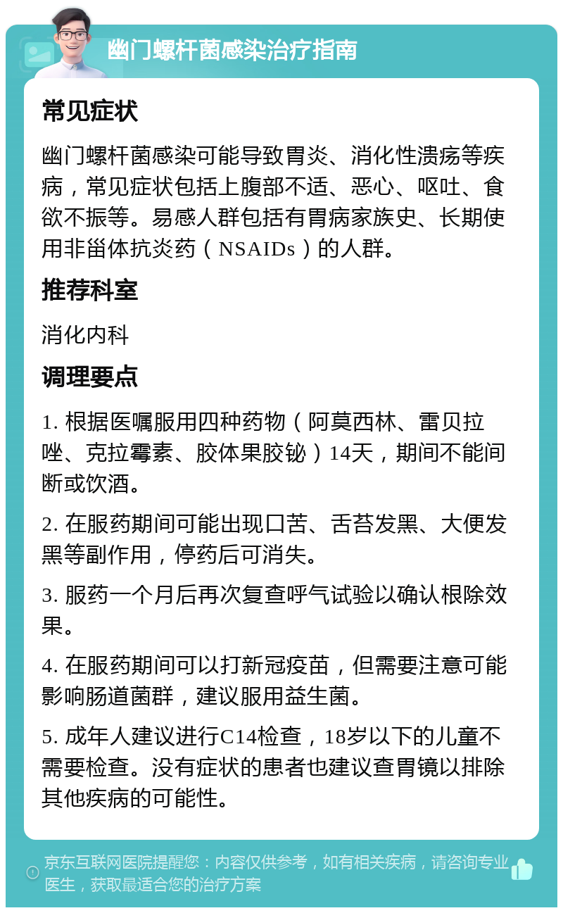 幽门螺杆菌感染治疗指南 常见症状 幽门螺杆菌感染可能导致胃炎、消化性溃疡等疾病，常见症状包括上腹部不适、恶心、呕吐、食欲不振等。易感人群包括有胃病家族史、长期使用非甾体抗炎药（NSAIDs）的人群。 推荐科室 消化内科 调理要点 1. 根据医嘱服用四种药物（阿莫西林、雷贝拉唑、克拉霉素、胶体果胶铋）14天，期间不能间断或饮酒。 2. 在服药期间可能出现口苦、舌苔发黑、大便发黑等副作用，停药后可消失。 3. 服药一个月后再次复查呼气试验以确认根除效果。 4. 在服药期间可以打新冠疫苗，但需要注意可能影响肠道菌群，建议服用益生菌。 5. 成年人建议进行C14检查，18岁以下的儿童不需要检查。没有症状的患者也建议查胃镜以排除其他疾病的可能性。