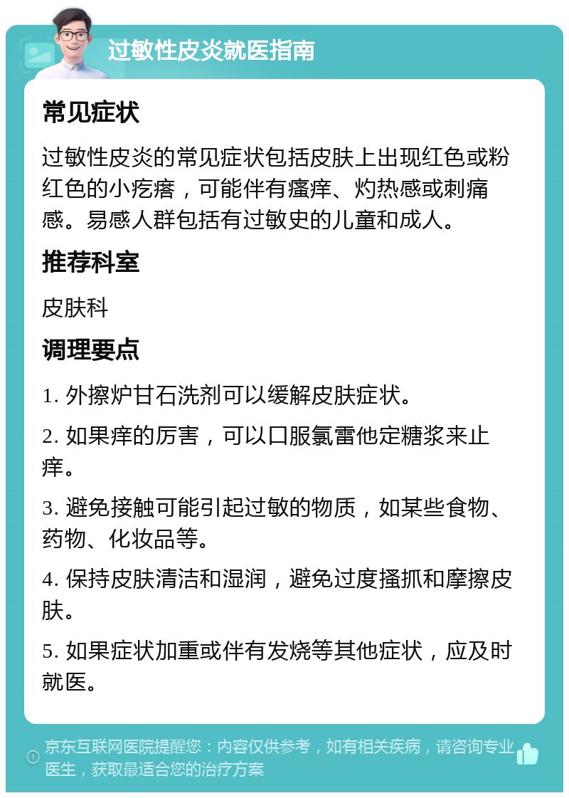 过敏性皮炎就医指南 常见症状 过敏性皮炎的常见症状包括皮肤上出现红色或粉红色的小疙瘩，可能伴有瘙痒、灼热感或刺痛感。易感人群包括有过敏史的儿童和成人。 推荐科室 皮肤科 调理要点 1. 外擦炉甘石洗剂可以缓解皮肤症状。 2. 如果痒的厉害，可以口服氯雷他定糖浆来止痒。 3. 避免接触可能引起过敏的物质，如某些食物、药物、化妆品等。 4. 保持皮肤清洁和湿润，避免过度搔抓和摩擦皮肤。 5. 如果症状加重或伴有发烧等其他症状，应及时就医。