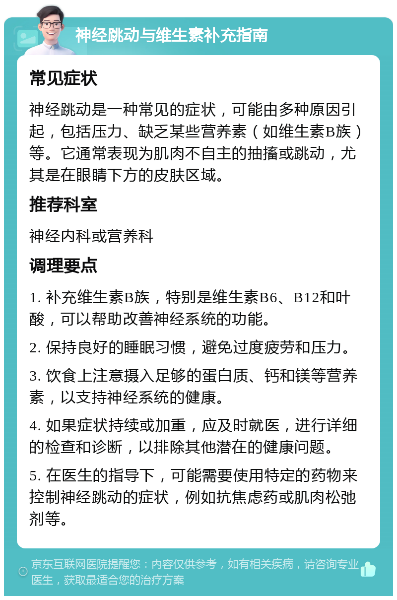 神经跳动与维生素补充指南 常见症状 神经跳动是一种常见的症状，可能由多种原因引起，包括压力、缺乏某些营养素（如维生素B族）等。它通常表现为肌肉不自主的抽搐或跳动，尤其是在眼睛下方的皮肤区域。 推荐科室 神经内科或营养科 调理要点 1. 补充维生素B族，特别是维生素B6、B12和叶酸，可以帮助改善神经系统的功能。 2. 保持良好的睡眠习惯，避免过度疲劳和压力。 3. 饮食上注意摄入足够的蛋白质、钙和镁等营养素，以支持神经系统的健康。 4. 如果症状持续或加重，应及时就医，进行详细的检查和诊断，以排除其他潜在的健康问题。 5. 在医生的指导下，可能需要使用特定的药物来控制神经跳动的症状，例如抗焦虑药或肌肉松弛剂等。