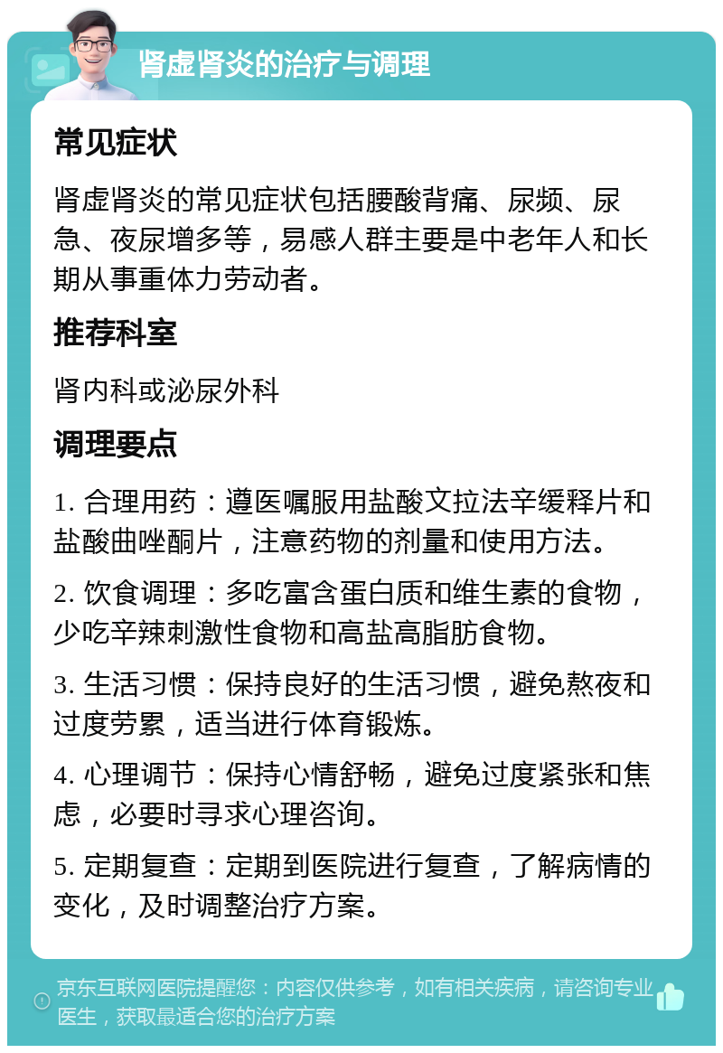 肾虚肾炎的治疗与调理 常见症状 肾虚肾炎的常见症状包括腰酸背痛、尿频、尿急、夜尿增多等，易感人群主要是中老年人和长期从事重体力劳动者。 推荐科室 肾内科或泌尿外科 调理要点 1. 合理用药：遵医嘱服用盐酸文拉法辛缓释片和盐酸曲唑酮片，注意药物的剂量和使用方法。 2. 饮食调理：多吃富含蛋白质和维生素的食物，少吃辛辣刺激性食物和高盐高脂肪食物。 3. 生活习惯：保持良好的生活习惯，避免熬夜和过度劳累，适当进行体育锻炼。 4. 心理调节：保持心情舒畅，避免过度紧张和焦虑，必要时寻求心理咨询。 5. 定期复查：定期到医院进行复查，了解病情的变化，及时调整治疗方案。