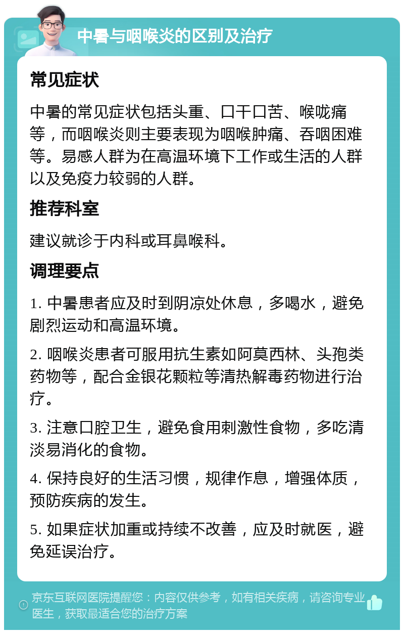 中暑与咽喉炎的区别及治疗 常见症状 中暑的常见症状包括头重、口干口苦、喉咙痛等，而咽喉炎则主要表现为咽喉肿痛、吞咽困难等。易感人群为在高温环境下工作或生活的人群以及免疫力较弱的人群。 推荐科室 建议就诊于内科或耳鼻喉科。 调理要点 1. 中暑患者应及时到阴凉处休息，多喝水，避免剧烈运动和高温环境。 2. 咽喉炎患者可服用抗生素如阿莫西林、头孢类药物等，配合金银花颗粒等清热解毒药物进行治疗。 3. 注意口腔卫生，避免食用刺激性食物，多吃清淡易消化的食物。 4. 保持良好的生活习惯，规律作息，增强体质，预防疾病的发生。 5. 如果症状加重或持续不改善，应及时就医，避免延误治疗。