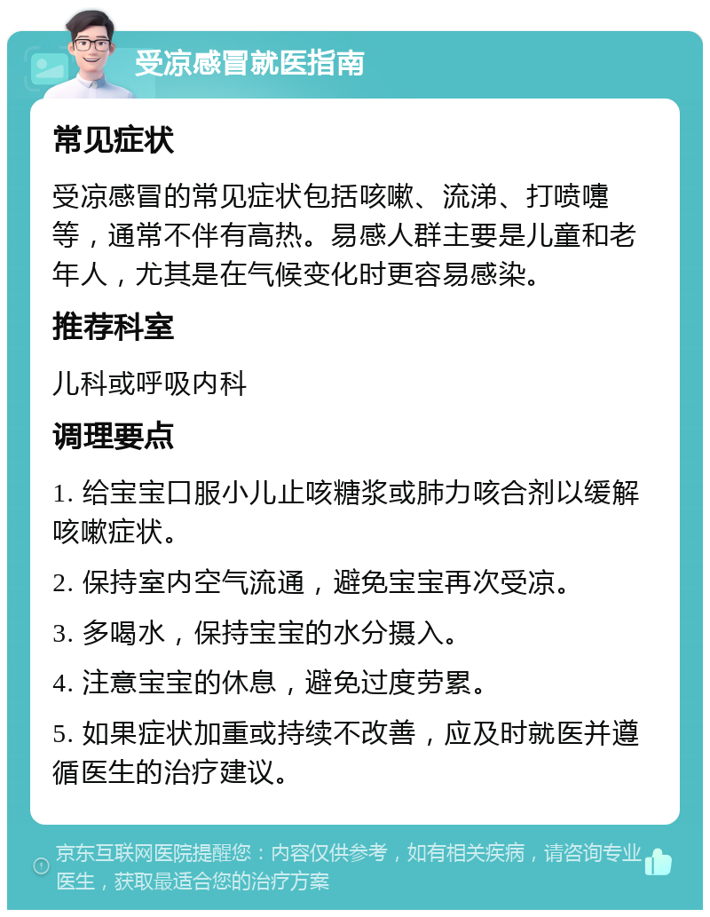 受凉感冒就医指南 常见症状 受凉感冒的常见症状包括咳嗽、流涕、打喷嚏等，通常不伴有高热。易感人群主要是儿童和老年人，尤其是在气候变化时更容易感染。 推荐科室 儿科或呼吸内科 调理要点 1. 给宝宝口服小儿止咳糖浆或肺力咳合剂以缓解咳嗽症状。 2. 保持室内空气流通，避免宝宝再次受凉。 3. 多喝水，保持宝宝的水分摄入。 4. 注意宝宝的休息，避免过度劳累。 5. 如果症状加重或持续不改善，应及时就医并遵循医生的治疗建议。