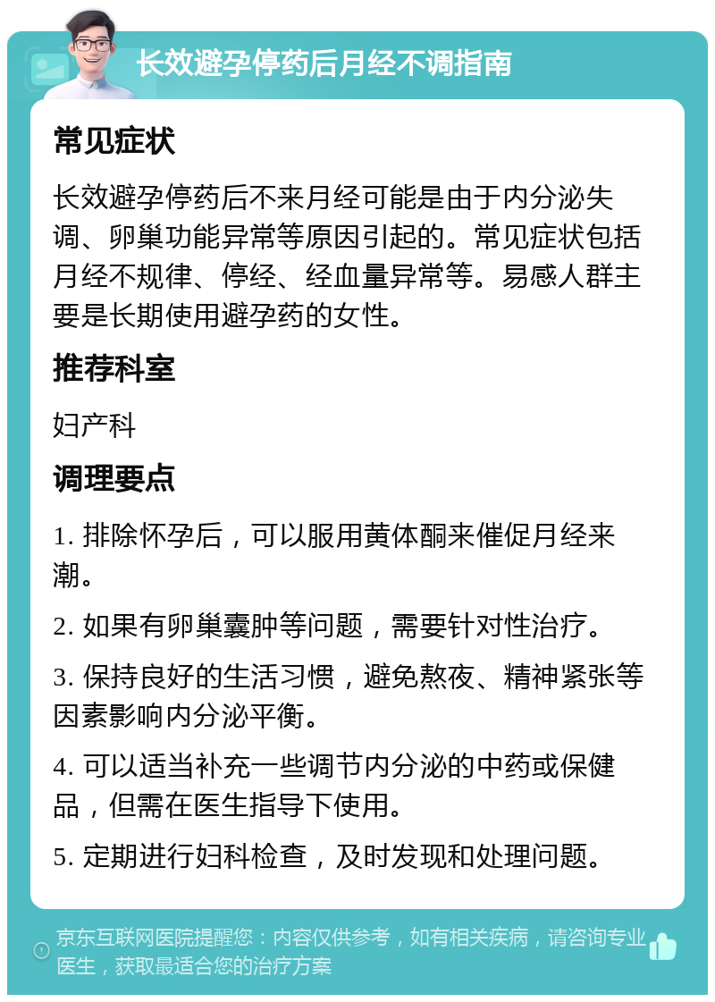 长效避孕停药后月经不调指南 常见症状 长效避孕停药后不来月经可能是由于内分泌失调、卵巢功能异常等原因引起的。常见症状包括月经不规律、停经、经血量异常等。易感人群主要是长期使用避孕药的女性。 推荐科室 妇产科 调理要点 1. 排除怀孕后，可以服用黄体酮来催促月经来潮。 2. 如果有卵巢囊肿等问题，需要针对性治疗。 3. 保持良好的生活习惯，避免熬夜、精神紧张等因素影响内分泌平衡。 4. 可以适当补充一些调节内分泌的中药或保健品，但需在医生指导下使用。 5. 定期进行妇科检查，及时发现和处理问题。