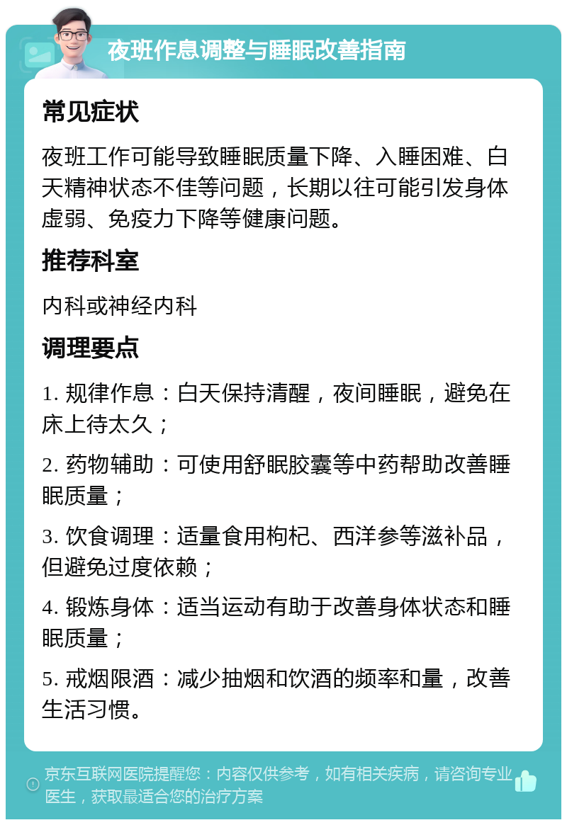 夜班作息调整与睡眠改善指南 常见症状 夜班工作可能导致睡眠质量下降、入睡困难、白天精神状态不佳等问题，长期以往可能引发身体虚弱、免疫力下降等健康问题。 推荐科室 内科或神经内科 调理要点 1. 规律作息：白天保持清醒，夜间睡眠，避免在床上待太久； 2. 药物辅助：可使用舒眠胶囊等中药帮助改善睡眠质量； 3. 饮食调理：适量食用枸杞、西洋参等滋补品，但避免过度依赖； 4. 锻炼身体：适当运动有助于改善身体状态和睡眠质量； 5. 戒烟限酒：减少抽烟和饮酒的频率和量，改善生活习惯。