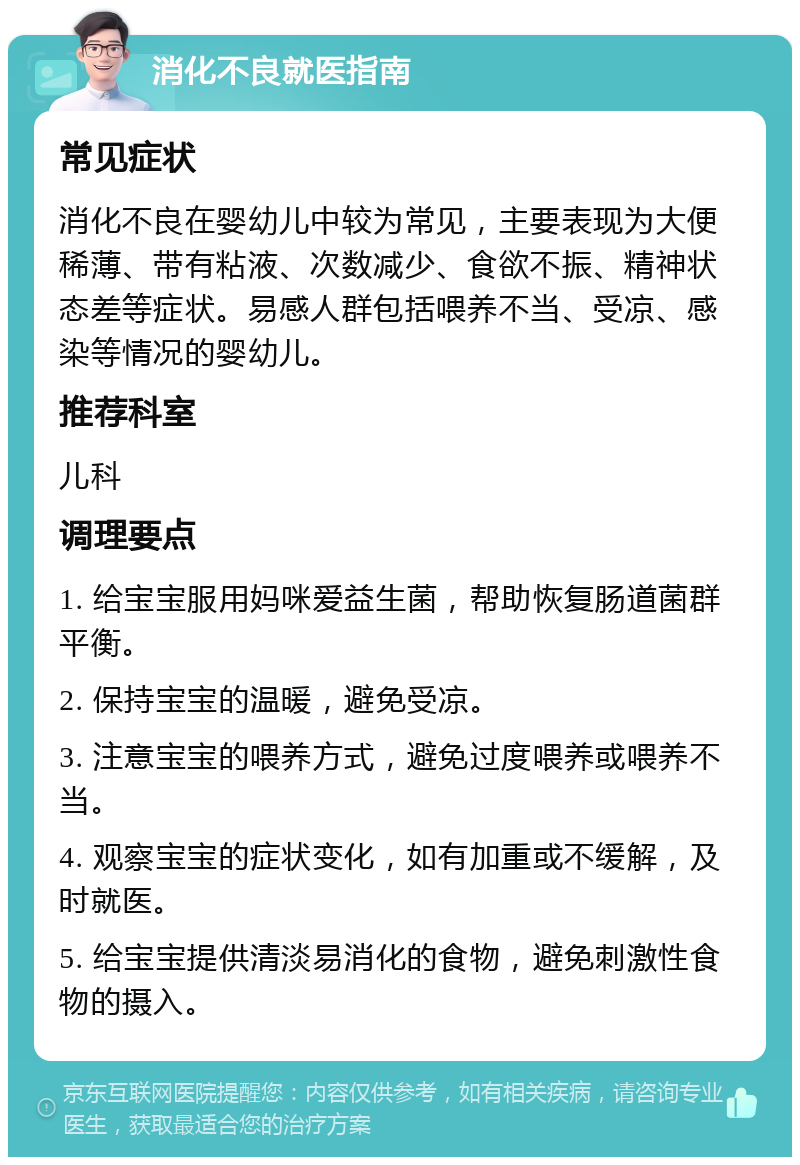 消化不良就医指南 常见症状 消化不良在婴幼儿中较为常见，主要表现为大便稀薄、带有粘液、次数减少、食欲不振、精神状态差等症状。易感人群包括喂养不当、受凉、感染等情况的婴幼儿。 推荐科室 儿科 调理要点 1. 给宝宝服用妈咪爱益生菌，帮助恢复肠道菌群平衡。 2. 保持宝宝的温暖，避免受凉。 3. 注意宝宝的喂养方式，避免过度喂养或喂养不当。 4. 观察宝宝的症状变化，如有加重或不缓解，及时就医。 5. 给宝宝提供清淡易消化的食物，避免刺激性食物的摄入。