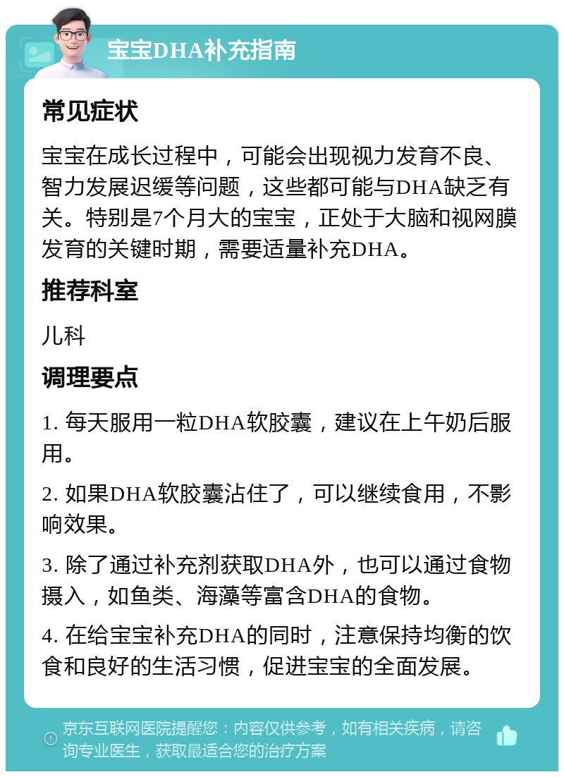 宝宝DHA补充指南 常见症状 宝宝在成长过程中，可能会出现视力发育不良、智力发展迟缓等问题，这些都可能与DHA缺乏有关。特别是7个月大的宝宝，正处于大脑和视网膜发育的关键时期，需要适量补充DHA。 推荐科室 儿科 调理要点 1. 每天服用一粒DHA软胶囊，建议在上午奶后服用。 2. 如果DHA软胶囊沾住了，可以继续食用，不影响效果。 3. 除了通过补充剂获取DHA外，也可以通过食物摄入，如鱼类、海藻等富含DHA的食物。 4. 在给宝宝补充DHA的同时，注意保持均衡的饮食和良好的生活习惯，促进宝宝的全面发展。