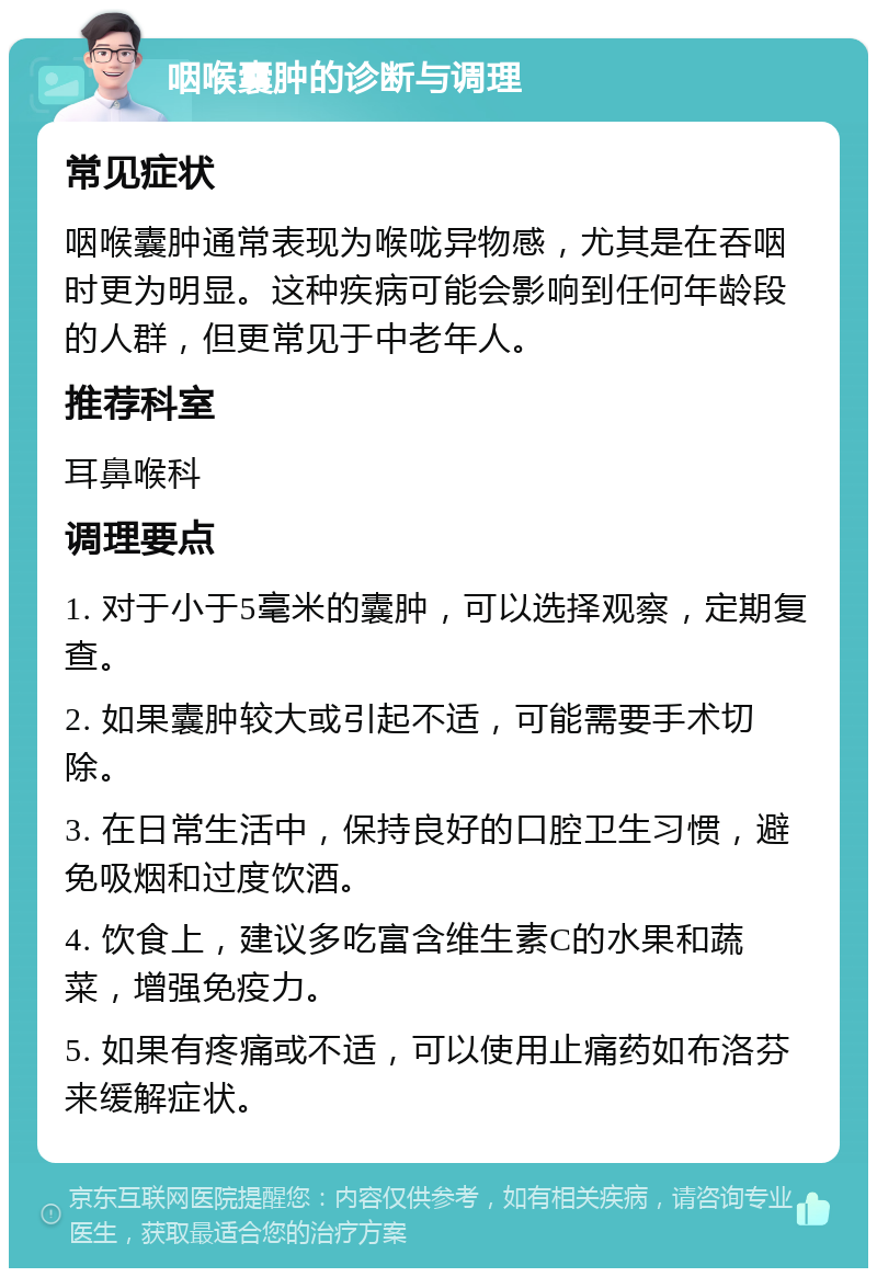 咽喉囊肿的诊断与调理 常见症状 咽喉囊肿通常表现为喉咙异物感，尤其是在吞咽时更为明显。这种疾病可能会影响到任何年龄段的人群，但更常见于中老年人。 推荐科室 耳鼻喉科 调理要点 1. 对于小于5毫米的囊肿，可以选择观察，定期复查。 2. 如果囊肿较大或引起不适，可能需要手术切除。 3. 在日常生活中，保持良好的口腔卫生习惯，避免吸烟和过度饮酒。 4. 饮食上，建议多吃富含维生素C的水果和蔬菜，增强免疫力。 5. 如果有疼痛或不适，可以使用止痛药如布洛芬来缓解症状。