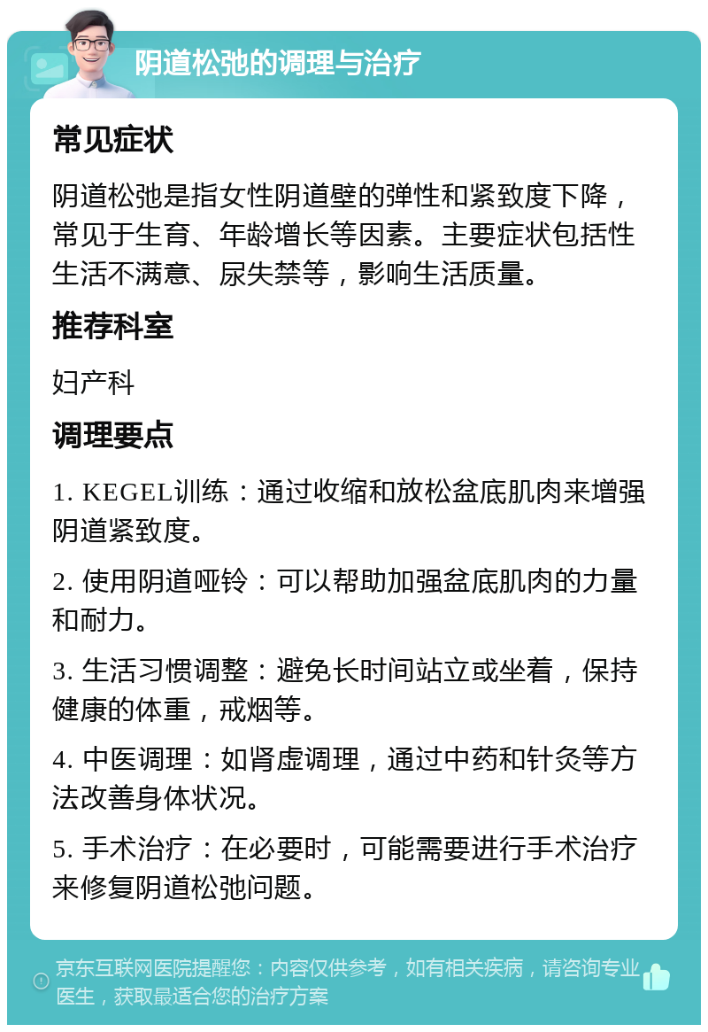 阴道松弛的调理与治疗 常见症状 阴道松弛是指女性阴道壁的弹性和紧致度下降，常见于生育、年龄增长等因素。主要症状包括性生活不满意、尿失禁等，影响生活质量。 推荐科室 妇产科 调理要点 1. KEGEL训练：通过收缩和放松盆底肌肉来增强阴道紧致度。 2. 使用阴道哑铃：可以帮助加强盆底肌肉的力量和耐力。 3. 生活习惯调整：避免长时间站立或坐着，保持健康的体重，戒烟等。 4. 中医调理：如肾虚调理，通过中药和针灸等方法改善身体状况。 5. 手术治疗：在必要时，可能需要进行手术治疗来修复阴道松弛问题。