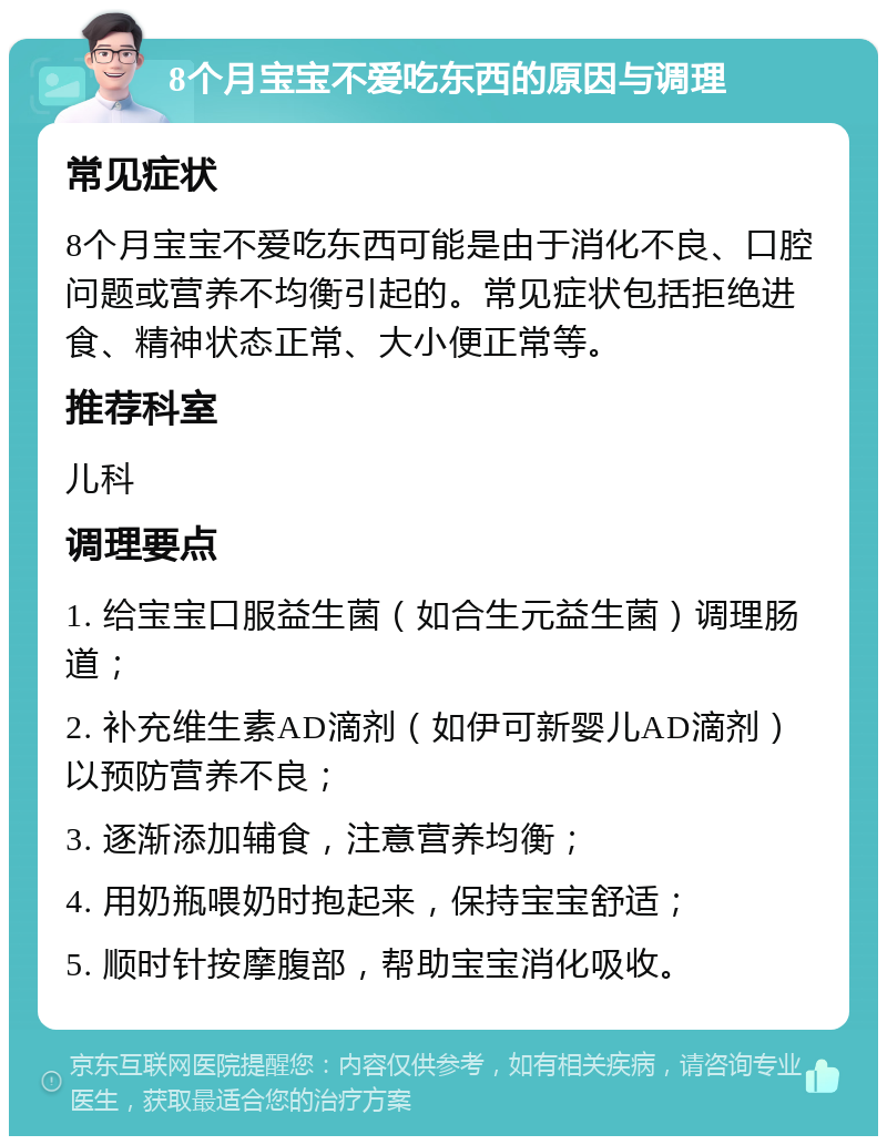 8个月宝宝不爱吃东西的原因与调理 常见症状 8个月宝宝不爱吃东西可能是由于消化不良、口腔问题或营养不均衡引起的。常见症状包括拒绝进食、精神状态正常、大小便正常等。 推荐科室 儿科 调理要点 1. 给宝宝口服益生菌（如合生元益生菌）调理肠道； 2. 补充维生素AD滴剂（如伊可新婴儿AD滴剂）以预防营养不良； 3. 逐渐添加辅食，注意营养均衡； 4. 用奶瓶喂奶时抱起来，保持宝宝舒适； 5. 顺时针按摩腹部，帮助宝宝消化吸收。