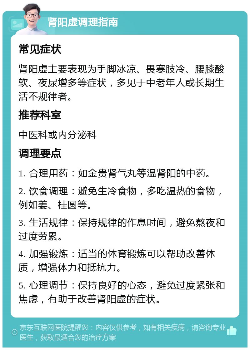 肾阳虚调理指南 常见症状 肾阳虚主要表现为手脚冰凉、畏寒肢冷、腰膝酸软、夜尿增多等症状，多见于中老年人或长期生活不规律者。 推荐科室 中医科或内分泌科 调理要点 1. 合理用药：如金贵肾气丸等温肾阳的中药。 2. 饮食调理：避免生冷食物，多吃温热的食物，例如姜、桂圆等。 3. 生活规律：保持规律的作息时间，避免熬夜和过度劳累。 4. 加强锻炼：适当的体育锻炼可以帮助改善体质，增强体力和抵抗力。 5. 心理调节：保持良好的心态，避免过度紧张和焦虑，有助于改善肾阳虚的症状。