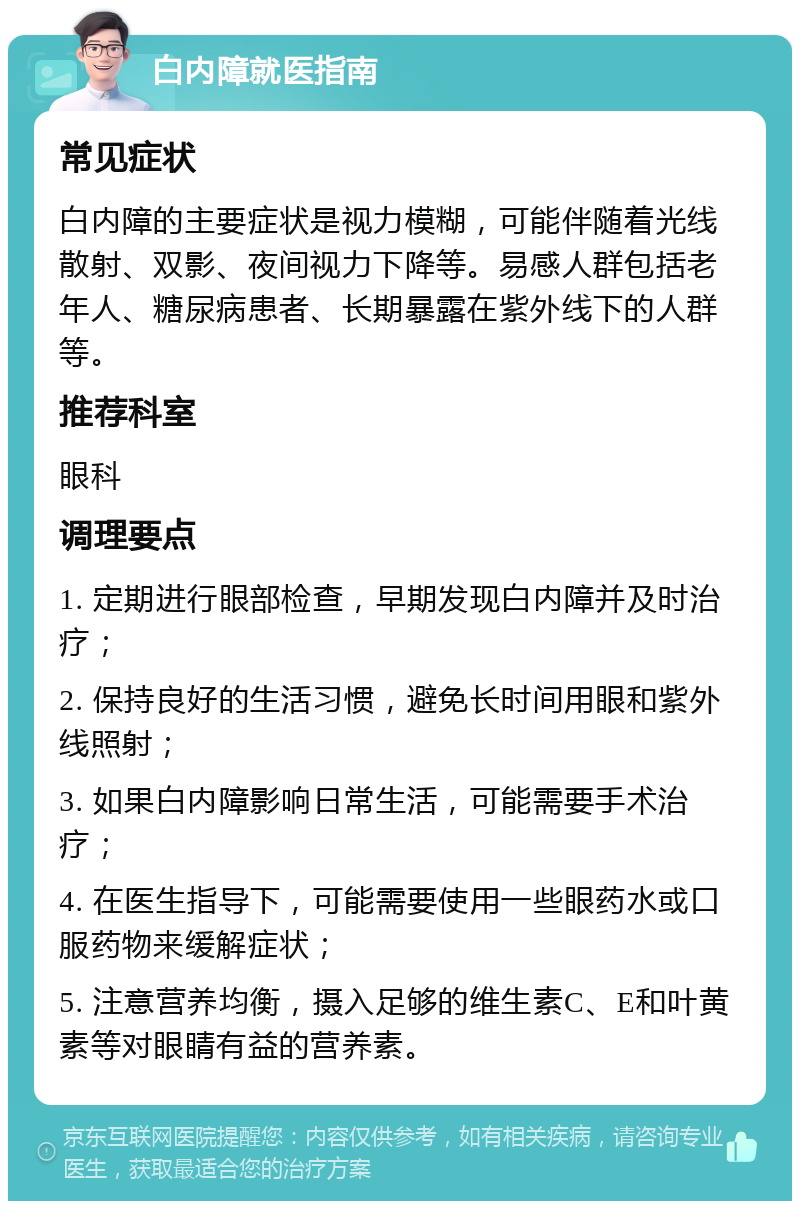 白内障就医指南 常见症状 白内障的主要症状是视力模糊，可能伴随着光线散射、双影、夜间视力下降等。易感人群包括老年人、糖尿病患者、长期暴露在紫外线下的人群等。 推荐科室 眼科 调理要点 1. 定期进行眼部检查，早期发现白内障并及时治疗； 2. 保持良好的生活习惯，避免长时间用眼和紫外线照射； 3. 如果白内障影响日常生活，可能需要手术治疗； 4. 在医生指导下，可能需要使用一些眼药水或口服药物来缓解症状； 5. 注意营养均衡，摄入足够的维生素C、E和叶黄素等对眼睛有益的营养素。