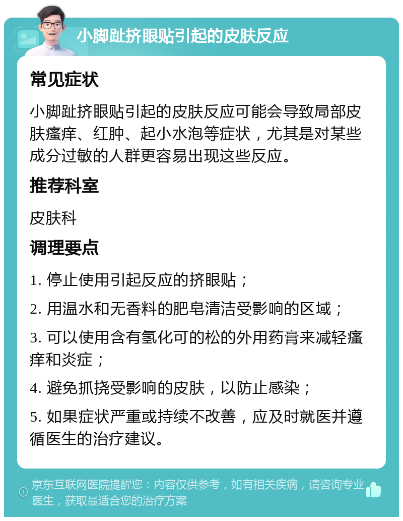 小脚趾挤眼贴引起的皮肤反应 常见症状 小脚趾挤眼贴引起的皮肤反应可能会导致局部皮肤瘙痒、红肿、起小水泡等症状，尤其是对某些成分过敏的人群更容易出现这些反应。 推荐科室 皮肤科 调理要点 1. 停止使用引起反应的挤眼贴； 2. 用温水和无香料的肥皂清洁受影响的区域； 3. 可以使用含有氢化可的松的外用药膏来减轻瘙痒和炎症； 4. 避免抓挠受影响的皮肤，以防止感染； 5. 如果症状严重或持续不改善，应及时就医并遵循医生的治疗建议。