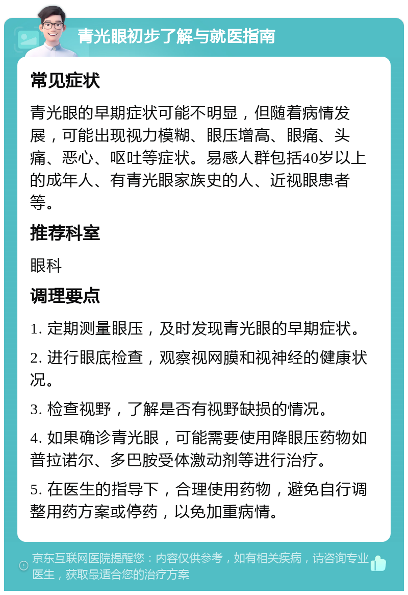 青光眼初步了解与就医指南 常见症状 青光眼的早期症状可能不明显，但随着病情发展，可能出现视力模糊、眼压增高、眼痛、头痛、恶心、呕吐等症状。易感人群包括40岁以上的成年人、有青光眼家族史的人、近视眼患者等。 推荐科室 眼科 调理要点 1. 定期测量眼压，及时发现青光眼的早期症状。 2. 进行眼底检查，观察视网膜和视神经的健康状况。 3. 检查视野，了解是否有视野缺损的情况。 4. 如果确诊青光眼，可能需要使用降眼压药物如普拉诺尔、多巴胺受体激动剂等进行治疗。 5. 在医生的指导下，合理使用药物，避免自行调整用药方案或停药，以免加重病情。