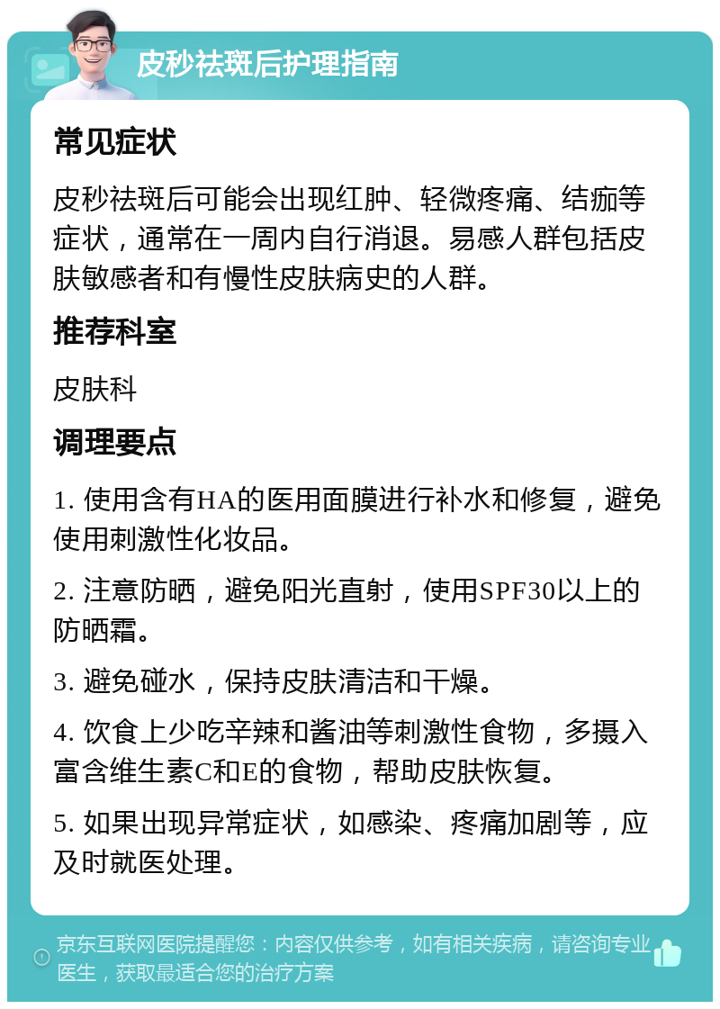 皮秒祛斑后护理指南 常见症状 皮秒祛斑后可能会出现红肿、轻微疼痛、结痂等症状，通常在一周内自行消退。易感人群包括皮肤敏感者和有慢性皮肤病史的人群。 推荐科室 皮肤科 调理要点 1. 使用含有HA的医用面膜进行补水和修复，避免使用刺激性化妆品。 2. 注意防晒，避免阳光直射，使用SPF30以上的防晒霜。 3. 避免碰水，保持皮肤清洁和干燥。 4. 饮食上少吃辛辣和酱油等刺激性食物，多摄入富含维生素C和E的食物，帮助皮肤恢复。 5. 如果出现异常症状，如感染、疼痛加剧等，应及时就医处理。