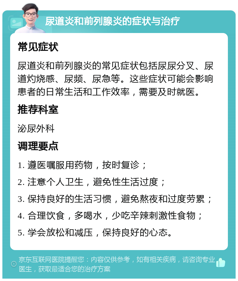 尿道炎和前列腺炎的症状与治疗 常见症状 尿道炎和前列腺炎的常见症状包括尿尿分叉、尿道灼烧感、尿频、尿急等。这些症状可能会影响患者的日常生活和工作效率，需要及时就医。 推荐科室 泌尿外科 调理要点 1. 遵医嘱服用药物，按时复诊； 2. 注意个人卫生，避免性生活过度； 3. 保持良好的生活习惯，避免熬夜和过度劳累； 4. 合理饮食，多喝水，少吃辛辣刺激性食物； 5. 学会放松和减压，保持良好的心态。