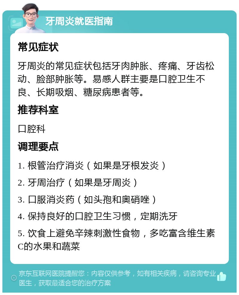 牙周炎就医指南 常见症状 牙周炎的常见症状包括牙肉肿胀、疼痛、牙齿松动、脸部肿胀等。易感人群主要是口腔卫生不良、长期吸烟、糖尿病患者等。 推荐科室 口腔科 调理要点 1. 根管治疗消炎（如果是牙根发炎） 2. 牙周治疗（如果是牙周炎） 3. 口服消炎药（如头孢和奥硝唑） 4. 保持良好的口腔卫生习惯，定期洗牙 5. 饮食上避免辛辣刺激性食物，多吃富含维生素C的水果和蔬菜