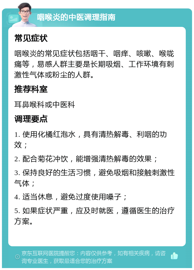 咽喉炎的中医调理指南 常见症状 咽喉炎的常见症状包括咽干、咽痒、咳嗽、喉咙痛等，易感人群主要是长期吸烟、工作环境有刺激性气体或粉尘的人群。 推荐科室 耳鼻喉科或中医科 调理要点 1. 使用化橘红泡水，具有清热解毒、利咽的功效； 2. 配合菊花冲饮，能增强清热解毒的效果； 3. 保持良好的生活习惯，避免吸烟和接触刺激性气体； 4. 适当休息，避免过度使用嗓子； 5. 如果症状严重，应及时就医，遵循医生的治疗方案。