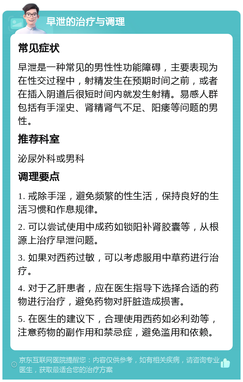 早泄的治疗与调理 常见症状 早泄是一种常见的男性性功能障碍，主要表现为在性交过程中，射精发生在预期时间之前，或者在插入阴道后很短时间内就发生射精。易感人群包括有手淫史、肾精肾气不足、阳痿等问题的男性。 推荐科室 泌尿外科或男科 调理要点 1. 戒除手淫，避免频繁的性生活，保持良好的生活习惯和作息规律。 2. 可以尝试使用中成药如锁阳补肾胶囊等，从根源上治疗早泄问题。 3. 如果对西药过敏，可以考虑服用中草药进行治疗。 4. 对于乙肝患者，应在医生指导下选择合适的药物进行治疗，避免药物对肝脏造成损害。 5. 在医生的建议下，合理使用西药如必利劲等，注意药物的副作用和禁忌症，避免滥用和依赖。