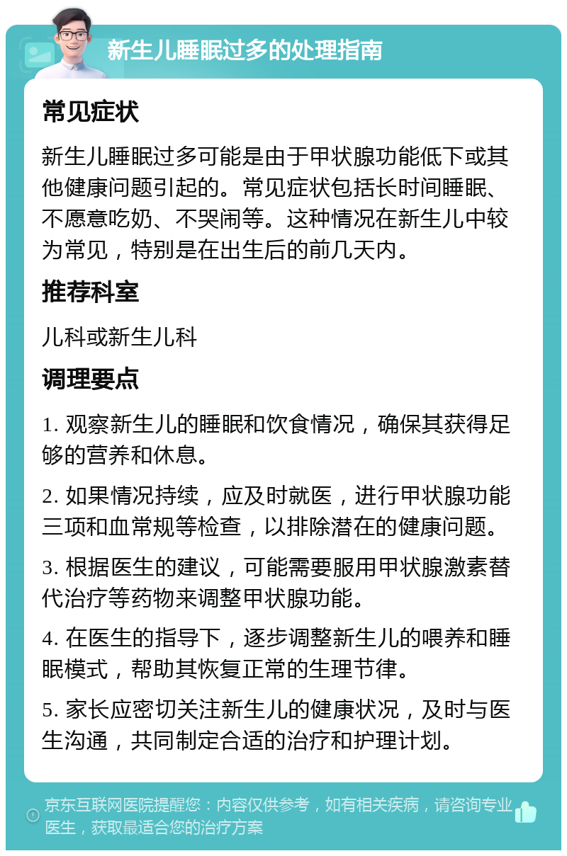 新生儿睡眠过多的处理指南 常见症状 新生儿睡眠过多可能是由于甲状腺功能低下或其他健康问题引起的。常见症状包括长时间睡眠、不愿意吃奶、不哭闹等。这种情况在新生儿中较为常见，特别是在出生后的前几天内。 推荐科室 儿科或新生儿科 调理要点 1. 观察新生儿的睡眠和饮食情况，确保其获得足够的营养和休息。 2. 如果情况持续，应及时就医，进行甲状腺功能三项和血常规等检查，以排除潜在的健康问题。 3. 根据医生的建议，可能需要服用甲状腺激素替代治疗等药物来调整甲状腺功能。 4. 在医生的指导下，逐步调整新生儿的喂养和睡眠模式，帮助其恢复正常的生理节律。 5. 家长应密切关注新生儿的健康状况，及时与医生沟通，共同制定合适的治疗和护理计划。