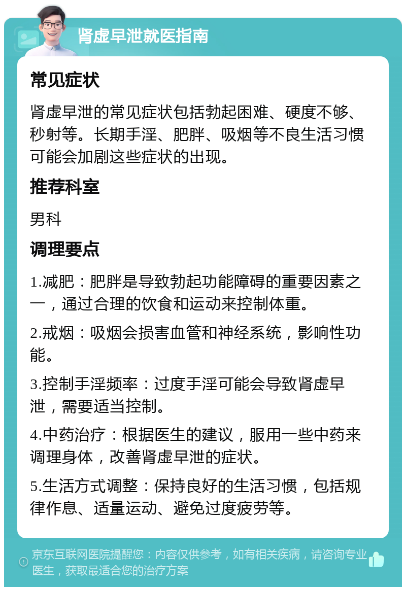 肾虚早泄就医指南 常见症状 肾虚早泄的常见症状包括勃起困难、硬度不够、秒射等。长期手淫、肥胖、吸烟等不良生活习惯可能会加剧这些症状的出现。 推荐科室 男科 调理要点 1.减肥：肥胖是导致勃起功能障碍的重要因素之一，通过合理的饮食和运动来控制体重。 2.戒烟：吸烟会损害血管和神经系统，影响性功能。 3.控制手淫频率：过度手淫可能会导致肾虚早泄，需要适当控制。 4.中药治疗：根据医生的建议，服用一些中药来调理身体，改善肾虚早泄的症状。 5.生活方式调整：保持良好的生活习惯，包括规律作息、适量运动、避免过度疲劳等。