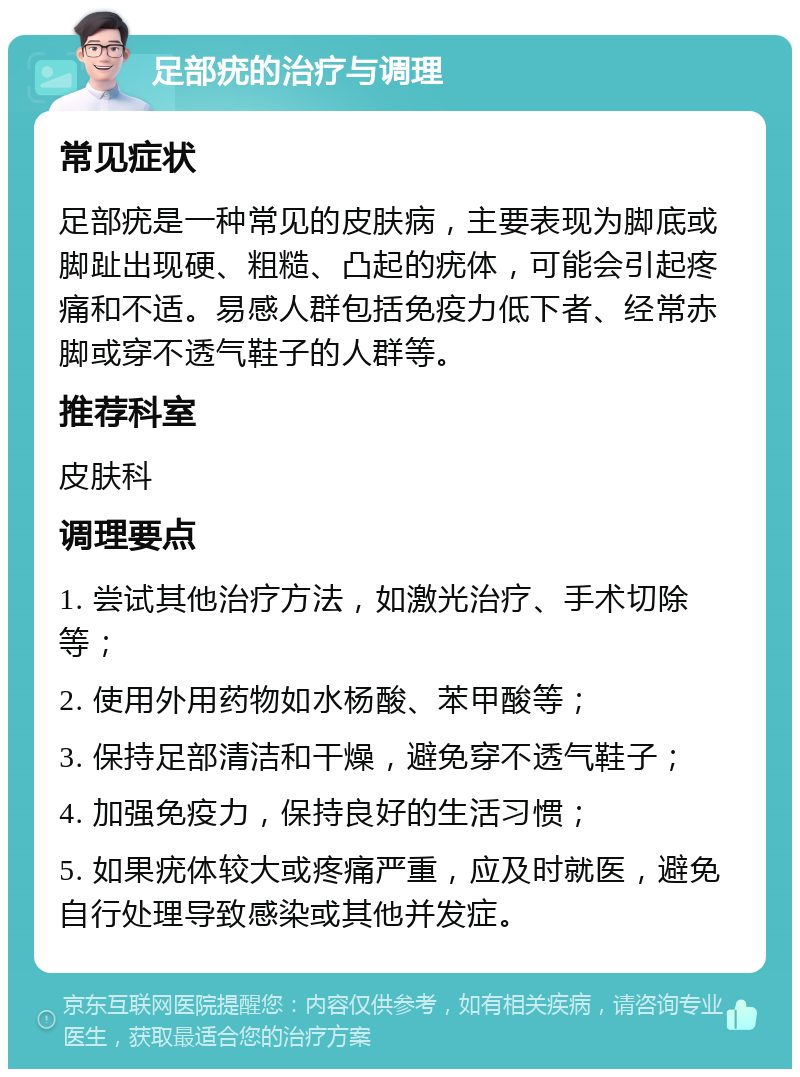 足部疣的治疗与调理 常见症状 足部疣是一种常见的皮肤病，主要表现为脚底或脚趾出现硬、粗糙、凸起的疣体，可能会引起疼痛和不适。易感人群包括免疫力低下者、经常赤脚或穿不透气鞋子的人群等。 推荐科室 皮肤科 调理要点 1. 尝试其他治疗方法，如激光治疗、手术切除等； 2. 使用外用药物如水杨酸、苯甲酸等； 3. 保持足部清洁和干燥，避免穿不透气鞋子； 4. 加强免疫力，保持良好的生活习惯； 5. 如果疣体较大或疼痛严重，应及时就医，避免自行处理导致感染或其他并发症。