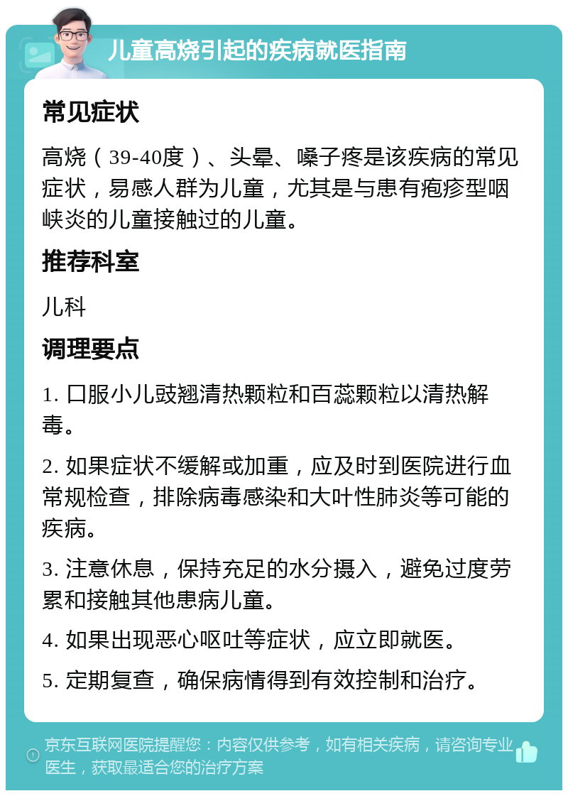 儿童高烧引起的疾病就医指南 常见症状 高烧（39-40度）、头晕、嗓子疼是该疾病的常见症状，易感人群为儿童，尤其是与患有疱疹型咽峡炎的儿童接触过的儿童。 推荐科室 儿科 调理要点 1. 口服小儿豉翘清热颗粒和百蕊颗粒以清热解毒。 2. 如果症状不缓解或加重，应及时到医院进行血常规检查，排除病毒感染和大叶性肺炎等可能的疾病。 3. 注意休息，保持充足的水分摄入，避免过度劳累和接触其他患病儿童。 4. 如果出现恶心呕吐等症状，应立即就医。 5. 定期复查，确保病情得到有效控制和治疗。