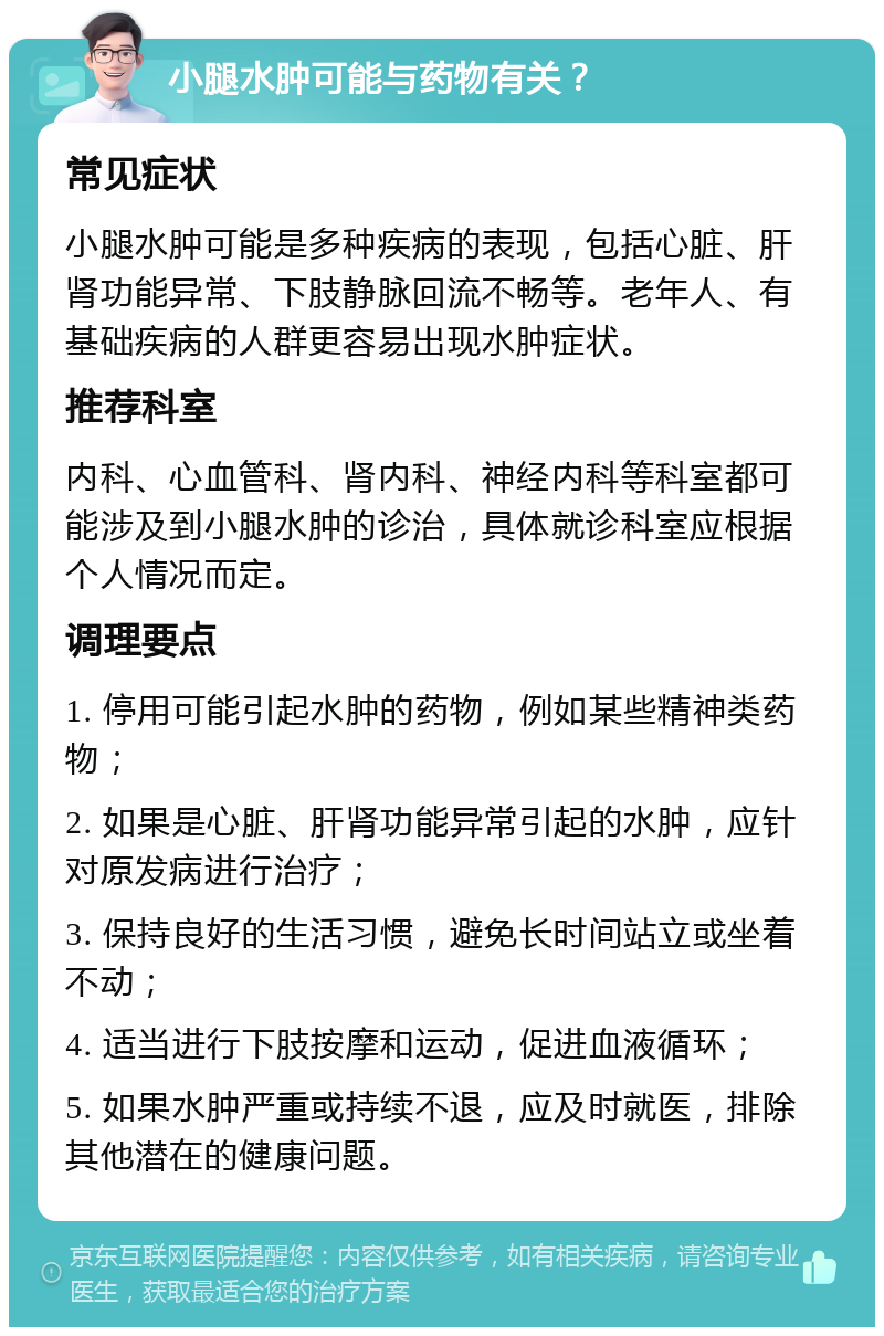 小腿水肿可能与药物有关？ 常见症状 小腿水肿可能是多种疾病的表现，包括心脏、肝肾功能异常、下肢静脉回流不畅等。老年人、有基础疾病的人群更容易出现水肿症状。 推荐科室 内科、心血管科、肾内科、神经内科等科室都可能涉及到小腿水肿的诊治，具体就诊科室应根据个人情况而定。 调理要点 1. 停用可能引起水肿的药物，例如某些精神类药物； 2. 如果是心脏、肝肾功能异常引起的水肿，应针对原发病进行治疗； 3. 保持良好的生活习惯，避免长时间站立或坐着不动； 4. 适当进行下肢按摩和运动，促进血液循环； 5. 如果水肿严重或持续不退，应及时就医，排除其他潜在的健康问题。