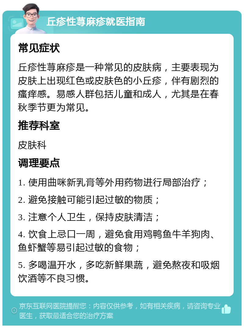 丘疹性荨麻疹就医指南 常见症状 丘疹性荨麻疹是一种常见的皮肤病，主要表现为皮肤上出现红色或皮肤色的小丘疹，伴有剧烈的瘙痒感。易感人群包括儿童和成人，尤其是在春秋季节更为常见。 推荐科室 皮肤科 调理要点 1. 使用曲咪新乳膏等外用药物进行局部治疗； 2. 避免接触可能引起过敏的物质； 3. 注意个人卫生，保持皮肤清洁； 4. 饮食上忌口一周，避免食用鸡鸭鱼牛羊狗肉、鱼虾蟹等易引起过敏的食物； 5. 多喝温开水，多吃新鲜果蔬，避免熬夜和吸烟饮酒等不良习惯。