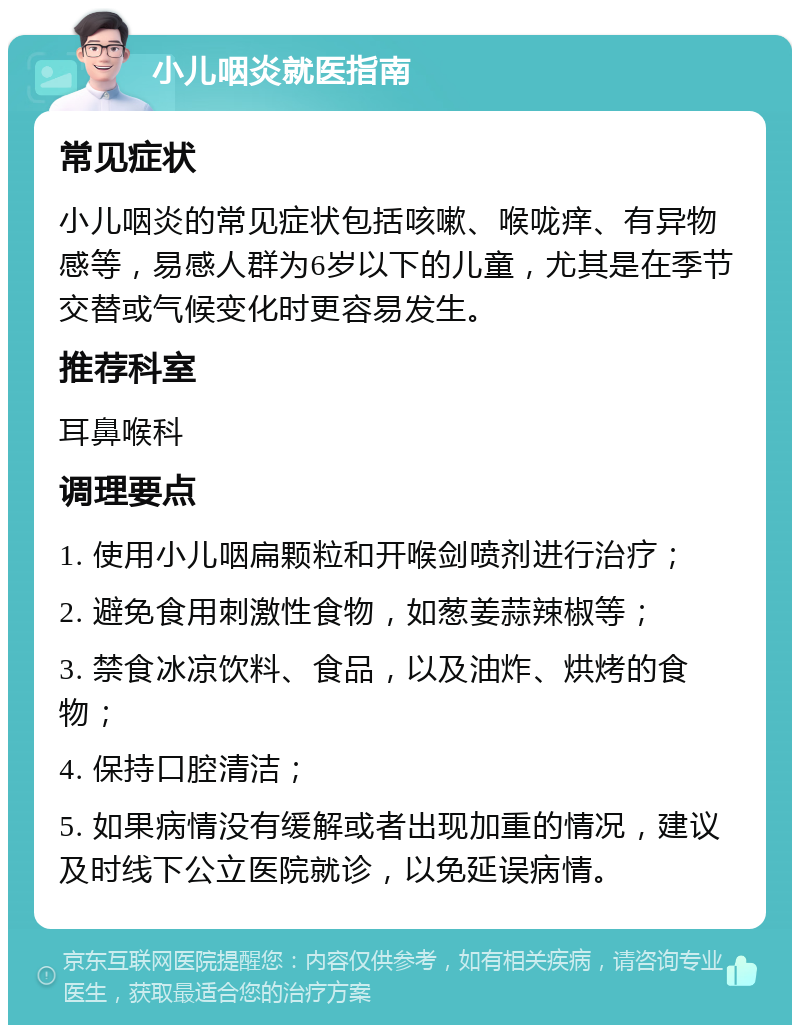 小儿咽炎就医指南 常见症状 小儿咽炎的常见症状包括咳嗽、喉咙痒、有异物感等，易感人群为6岁以下的儿童，尤其是在季节交替或气候变化时更容易发生。 推荐科室 耳鼻喉科 调理要点 1. 使用小儿咽扁颗粒和开喉剑喷剂进行治疗； 2. 避免食用刺激性食物，如葱姜蒜辣椒等； 3. 禁食冰凉饮料、食品，以及油炸、烘烤的食物； 4. 保持口腔清洁； 5. 如果病情没有缓解或者出现加重的情况，建议及时线下公立医院就诊，以免延误病情。