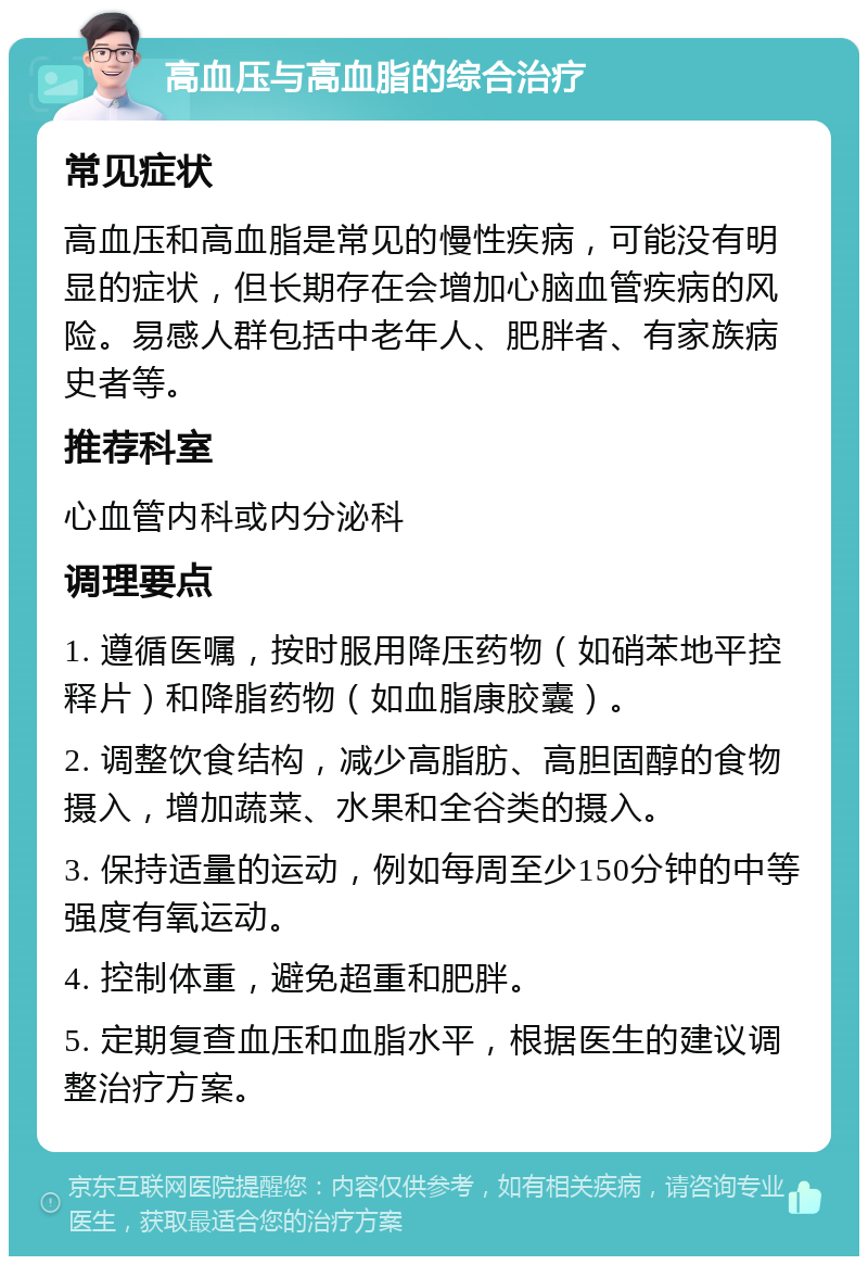 高血压与高血脂的综合治疗 常见症状 高血压和高血脂是常见的慢性疾病，可能没有明显的症状，但长期存在会增加心脑血管疾病的风险。易感人群包括中老年人、肥胖者、有家族病史者等。 推荐科室 心血管内科或内分泌科 调理要点 1. 遵循医嘱，按时服用降压药物（如硝苯地平控释片）和降脂药物（如血脂康胶囊）。 2. 调整饮食结构，减少高脂肪、高胆固醇的食物摄入，增加蔬菜、水果和全谷类的摄入。 3. 保持适量的运动，例如每周至少150分钟的中等强度有氧运动。 4. 控制体重，避免超重和肥胖。 5. 定期复查血压和血脂水平，根据医生的建议调整治疗方案。