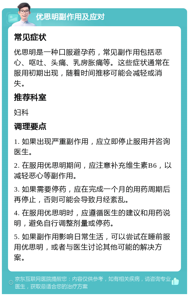 优思明副作用及应对 常见症状 优思明是一种口服避孕药，常见副作用包括恶心、呕吐、头痛、乳房胀痛等。这些症状通常在服用初期出现，随着时间推移可能会减轻或消失。 推荐科室 妇科 调理要点 1. 如果出现严重副作用，应立即停止服用并咨询医生。 2. 在服用优思明期间，应注意补充维生素B6，以减轻恶心等副作用。 3. 如果需要停药，应在完成一个月的用药周期后再停止，否则可能会导致月经紊乱。 4. 在服用优思明时，应遵循医生的建议和用药说明，避免自行调整剂量或停药。 5. 如果副作用影响日常生活，可以尝试在睡前服用优思明，或者与医生讨论其他可能的解决方案。