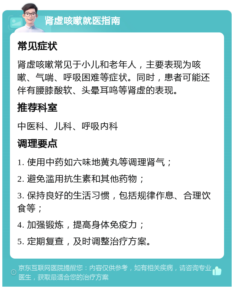 肾虚咳嗽就医指南 常见症状 肾虚咳嗽常见于小儿和老年人，主要表现为咳嗽、气喘、呼吸困难等症状。同时，患者可能还伴有腰膝酸软、头晕耳鸣等肾虚的表现。 推荐科室 中医科、儿科、呼吸内科 调理要点 1. 使用中药如六味地黄丸等调理肾气； 2. 避免滥用抗生素和其他药物； 3. 保持良好的生活习惯，包括规律作息、合理饮食等； 4. 加强锻炼，提高身体免疫力； 5. 定期复查，及时调整治疗方案。